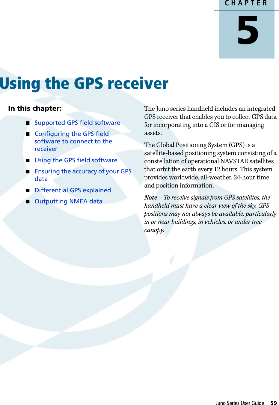 CHAPTER5Juno Series User Guide     59Using the GPS receiver 5In this chapter:Supported GPS field softwareConfiguring the GPS field software to connect to the receiverUsing the GPS field softwareEnsuring the accuracy of your GPS dataDifferential GPS explainedOutputting NMEA dataThe Juno series handheld includes an integrated GPS receiver that enables you to collect GPS data for incorporating into a GIS or for managing assets.The Global Positioning System (GPS) is a satellite-based positioning system consisting of a constellation of operational NAVSTAR satellites that orbit the earth every 12 hours. This system provides worldwide, all-weather, 24-hour time and position information. Note – To receive signals from GPS satellites, the handheld must have a clear view of the sky. GPS positions may not always be available, particularly in or near buildings, in vehicles, or under tree canopy.