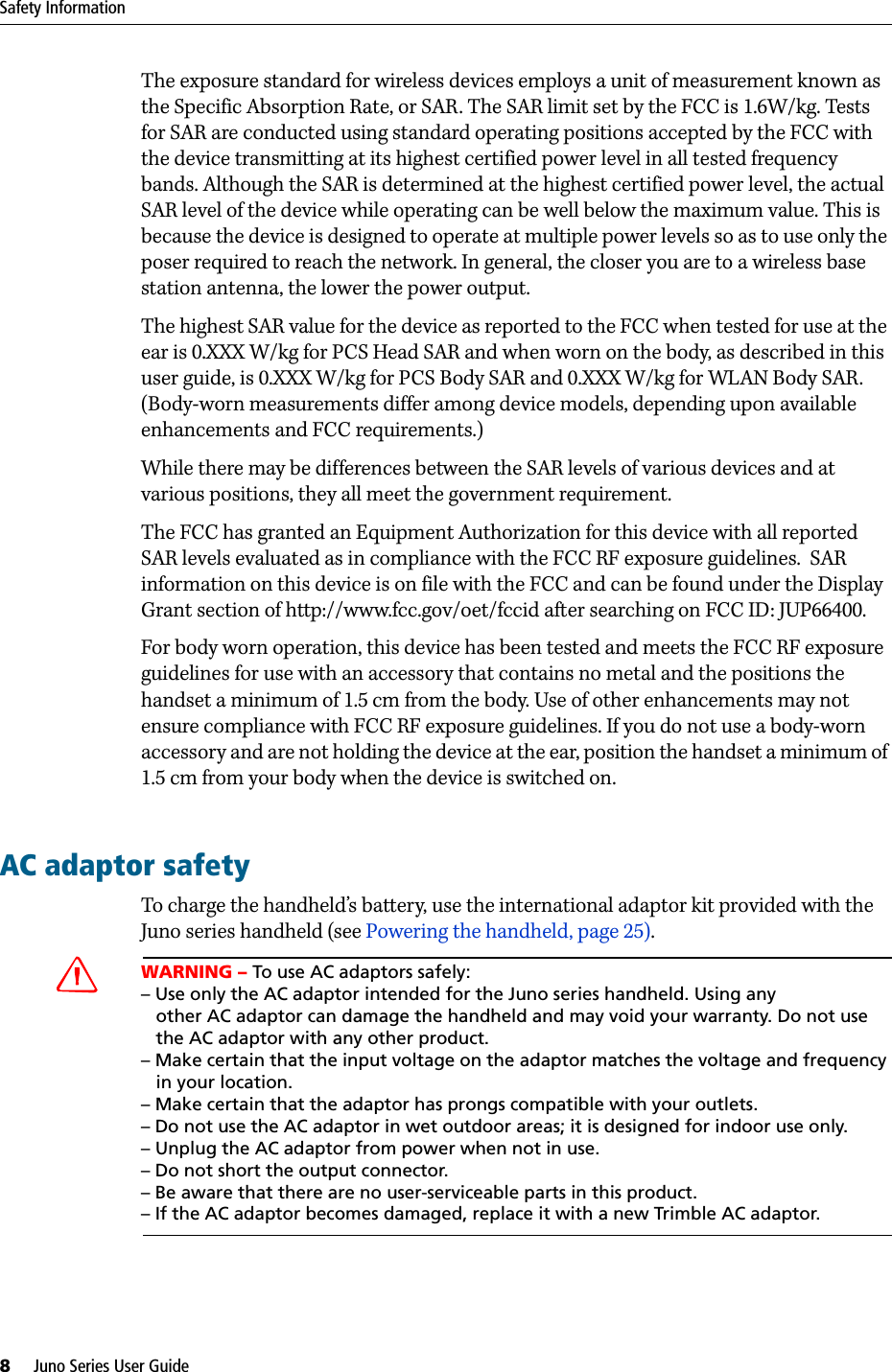 Safety Information8     Juno Series User GuideThe exposure standard for wireless devices employs a unit of measurement known as the Specific Absorption Rate, or SAR. The SAR limit set by the FCC is 1.6W/kg. Tests for SAR are conducted using standard operating positions accepted by the FCC with the device transmitting at its highest certified power level in all tested frequency bands. Although the SAR is determined at the highest certified power level, the actual SAR level of the device while operating can be well below the maximum value. This is because the device is designed to operate at multiple power levels so as to use only the poser required to reach the network. In general, the closer you are to a wireless base station antenna, the lower the power output.The highest SAR value for the device as reported to the FCC when tested for use at the ear is 0.XXX W/kg for PCS Head SAR and when worn on the body, as described in this user guide, is 0.XXX W/kg for PCS Body SAR and 0.XXX W/kg for WLAN Body SAR. (Body-worn measurements differ among device models, depending upon available enhancements and FCC requirements.)While there may be differences between the SAR levels of various devices and at various positions, they all meet the government requirement.The FCC has granted an Equipment Authorization for this device with all reported SAR levels evaluated as in compliance with the FCC RF exposure guidelines.  SAR information on this device is on file with the FCC and can be found under the Display Grant section of http://www.fcc.gov/oet/fccid after searching on FCC ID: JUP66400.For body worn operation, this device has been tested and meets the FCC RF exposure guidelines for use with an accessory that contains no metal and the positions the handset a minimum of 1.5 cm from the body. Use of other enhancements may not ensure compliance with FCC RF exposure guidelines. If you do not use a body-worn accessory and are not holding the device at the ear, position the handset a minimum of 1.5 cm from your body when the device is switched on.AC adaptor safetyTo charge the handheld’s battery, use the international adaptor kit provided with the Juno series handheld (see Powering the handheld, page 25). CWARNING – To use AC adaptors safely:– Use only the AC adaptor intended for the Juno series handheld. Using any      other AC adaptor can damage the handheld and may void your warranty. Do not use   the AC adaptor with any other product.– Make certain that the input voltage on the adaptor matches the voltage and frequency    in your location. – Make certain that the adaptor has prongs compatible with your outlets.– Do not use the AC adaptor in wet outdoor areas; it is designed for indoor use only.– Unplug the AC adaptor from power when not in use.– Do not short the output connector.– Be aware that there are no user-serviceable parts in this product.– If the AC adaptor becomes damaged, replace it with a new Trimble AC adaptor.