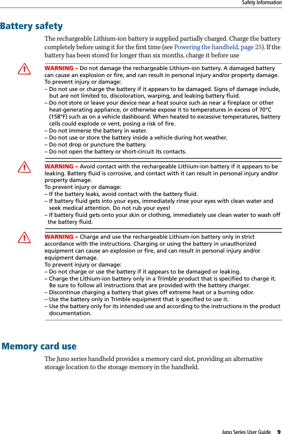 Juno Series User Guide     9Safety InformationBattery safetyThe rechargeable Lithium-ion battery is supplied partially charged. Charge the battery completely before using it for the first time (see Powering the handheld, page 25). If the battery has been stored for longer than six months, charge it before useCWARNING – Do not damage the rechargeable Lithium-ion battery. A damaged battery can cause an explosion or fire, and can result in personal injury and/or property damage. To prevent injury or damage: – Do not use or charge the battery if it appears to be damaged. Signs of damage include,    but are not limited to, discoloration, warping, and leaking battery fluid.– Do not store or leave your device near a heat source such as near a fireplace or other    heat-generating appliance, or otherwise expose it to temperatures in excess of 70°C    (158°F) such as on a vehicle dashboard. When heated to excessive temperatures, battery    cells could explode or vent, posing a risk of fire. – Do not immerse the battery in water. – Do not use or store the battery inside a vehicle during hot weather. – Do not drop or puncture the battery. – Do not open the battery or short-circuit its contacts.CWARNING – Avoid contact with the rechargeable Lithium-ion battery if it appears to be leaking. Battery fluid is corrosive, and contact with it can result in personal injury and/or property damage.To prevent injury or damage:– If the battery leaks, avoid contact with the battery fluid. – If battery fluid gets into your eyes, immediately rinse your eyes with clean water and    seek medical attention. Do not rub your eyes! – If battery fluid gets onto your skin or clothing, immediately use clean water to wash off   the battery fluid.CWARNING – Charge and use the rechargeable Lithium-ion battery only in strict accordance with the instructions. Charging or using the battery in unauthorized equipment can cause an explosion or fire, and can result in personal injury and/or equipment damage. To prevent injury or damage: – Do not charge or use the battery if it appears to be damaged or leaking.– Charge the Lithium-ion battery only in a Trimble product that is specified to charge it.    Be sure to follow all instructions that are provided with the battery charger. – Discontinue charging a battery that gives off extreme heat or a burning odor.– Use the battery only in Trimble equipment that is specified to use it. – Use the battery only for its intended use and according to the instructions in the product    documentation.Memory card useThe Juno series handheld provides a memory card slot, providing an alternative storage location to the storage memory in the handheld.