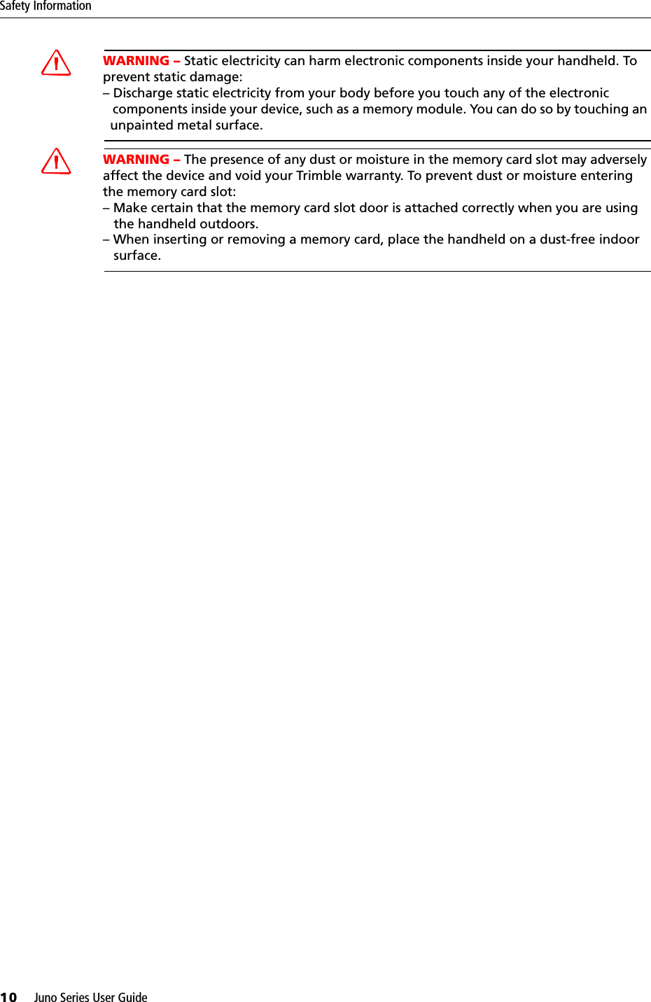 Safety Information10     Juno Series User GuideCWARNING – Static electricity can harm electronic components inside your handheld. To prevent static damage:– Discharge static electricity from your body before you touch any of the electronic   components inside your device, such as a memory module. You can do so by touching an   unpainted metal surface.CWARNING – The presence of any dust or moisture in the memory card slot may adversely affect the device and void your Trimble warranty. To prevent dust or moisture entering the memory card slot: – Make certain that the memory card slot door is attached correctly when you are using    the handheld outdoors. – When inserting or removing a memory card, place the handheld on a dust-free indoor    surface.