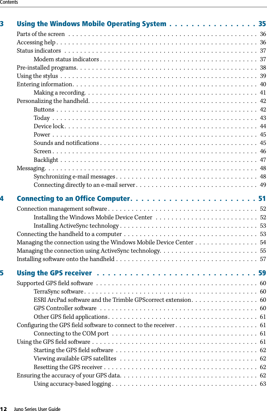 Contents12     Juno Series User Guide3 Using the Windows Mobile Operating System  .  .  .  .  .  .  .  .  .  .  .  .  .  .  .  .  35Parts of the screen   .  .  .  .  .  .  .  .  .  .  .  .  .  .  .  .  .  .  .  .  .  .  .  .  .  .  .  .  .  .  .  .  .  .  .  .  .  .  .  .  .  .  .  .  .  .  .  .   36Accessing help .  .  .  .  .  .  .  .  .  .  .  .  .  .  .  .  .  .  .  .  .  .  .  .  .  .  .  .  .  .  .  .  .  .  .  .  .  .  .  .  .  .  .  .  .  .  .  .  .  .  .   36Status indicators   .  .  .  .  .  .  .  .  .  .  .  .  .  .  .  .  .  .  .  .  .  .  .  .  .  .  .  .  .  .  .  .  .  .  .  .  .  .  .  .  .  .  .  .  .  .  .  .  .   37Modem status indicators .  .  .  .  .  .  .  .  .  .  .  .  .  .  .  .  .  .  .  .  .  .  .  .  .  .  .  .  .  .  .  .  .  .  .  .  .  .  .  .   37Pre-installed programs.  .  .  .  .  .  .  .  .  .  .  .  .  .  .  .  .  .  .  .  .  .  .  .  .  .  .  .  .  .  .  .  .  .  .  .  .  .  .  .  .  .  .  .  .  .   38Using the stylus  .  .  .  .  .  .  .  .  .  .  .  .  .  .  .  .  .  .  .  .  .  .  .  .  .  .  .  .  .  .  .  .  .  .  .  .  .  .  .  .  .  .  .  .  .  .  .  .  .  .   39Entering information.  .  .  .  .  .  .  .  .  .  .  .  .  .  .  .  .  .  .  .  .  .  .  .  .  .  .  .  .  .  .  .  .  .  .  .  .  .  .  .  .  .  .  .  .  .  .   40Making a recording.  .  .  .  .  .  .  .  .  .  .  .  .  .  .  .  .  .  .  .  .  .  .  .  .  .  .  .  .  .  .  .  .  .  .  .  .  .  .  .  .  .  .  .   41Personalizing the handheld.  .  .  .  .  .  .  .  .  .  .  .  .  .  .  .  .  .  .  .  .  .  .  .  .  .  .  .  .  .  .  .  .  .  .  .  .  .  .  .  .  .  .   42Buttons  .  .  .  .  .  .  .  .  .  .  .  .  .  .  .  .  .  .  .  .  .  .  .  .  .  .  .  .  .  .  .  .  .  .  .  .  .  .  .  .  .  .  .  .  .  .  .  .  .  .  .   42Today  .  .  .  .  .  .  .  .  .  .  .  .  .  .  .  .  .  .  .  .  .  .  .  .  .  .  .  .  .  .  .  .  .  .  .  .  .  .  .  .  .  .  .  .  .  .  .  .  .  .  .  .   43Device lock .  .  .  .  .  .  .  .  .  .  .  .  .  .  .  .  .  .  .  .  .  .  .  .  .  .  .  .  .  .  .  .  .  .  .  .  .  .  .  .  .  .  .  .  .  .  .  .  .   44Power  .  .  .  .  .  .  .  .  .  .  .  .  .  .  .  .  .  .  .  .  .  .  .  .  .  .  .  .  .  .  .  .  .  .  .  .  .  .  .  .  .  .  .  .  .  .  .  .  .  .  .  .   45Sounds and notifications .  .  .  .  .  .  .  .  .  .  .  .  .  .  .  .  .  .  .  .  .  .  .  .  .  .  .  .  .  .  .  .  .  .  .  .  .  .  .  .   45Screen .  .  .  .  .  .  .  .  .  .  .  .  .  .  .  .  .  .  .  .  .  .  .  .  .  .  .  .  .  .  .  .  .  .  .  .  .  .  .  .  .  .  .  .  .  .  .  .  .  .  .  .   46Backlight  .  .  .  .  .  .  .  .  .  .  .  .  .  .  .  .  .  .  .  .  .  .  .  .  .  .  .  .  .  .  .  .  .  .  .  .  .  .  .  .  .  .  .  .  .  .  .  .  .  .   47Messaging.  .  .  .  .  .  .  .  .  .  .  .  .  .  .  .  .  .  .  .  .  .  .  .  .  .  .  .  .  .  .  .  .  .  .  .  .  .  .  .  .  .  .  .  .  .  .  .  .  .  .  .  .  .   48Synchronizing e-mail messages .  .  .  .  .  .  .  .  .  .  .  .  .  .  .  .  .  .  .  .  .  .  .  .  .  .  .  .  .  .  .  .  .  .  .  .   48Connecting directly to an e-mail server .  .  .  .  .  .  .  .  .  .  .  .  .  .  .  .  .  .  .  .  .  .  .  .  .  .  .  .  .  .  .   494 Connecting to an Office Computer.  .  .  .  .  .  .  .  .  .  .  .  .  .  .  .  .  .  .  .  .  .  .  51Connection management software .  .  .  .  .  .  .  .  .  .  .  .  .  .  .  .  .  .  .  .  .  .  .  .  .  .  .  .  .  .  .  .  .  .  .  .  .  .   52Installing the Windows Mobile Device Center   .  .  .  .  .  .  .  .  .  .  .  .  .  .  .  .  .  .  .  .  .  .  .  .  .  .   52Installing ActiveSync technology .  .  .  .  .  .  .  .  .  .  .  .  .  .  .  .  .  .  .  .  .  .  .  .  .  .  .  .  .  .  .  .  .  .  .   53Connecting the handheld to a computer  .  .  .  .  .  .  .  .  .  .  .  .  .  .  .  .  .  .  .  .  .  .  .  .  .  .  .  .  .  .  .  .  .  .   53Managing the connection using the Windows Mobile Device Center  .  .  .  .  .  .  .  .  .  .  .  .  .  .  .  .   54Managing the connection using ActiveSync technology.  .  .  .  .  .  .  .  .  .  .  .  .  .  .  .  .  .  .  .  .  .  .  .  .   55Installing software onto the handheld .  .  .  .  .  .  .  .  .  .  .  .  .  .  .  .  .  .  .  .  .  .  .  .  .  .  .  .  .  .  .  .  .  .  .  .   575 Using the GPS receiver   .  .  .  .  .  .  .  .  .  .  .  .  .  .  .  .  .  .  .  .  .  .  .  .  .  .  .  .  .  59Supported GPS field software  .  .  .  .  .  .  .  .  .  .  .  .  .  .  .  .  .  .  .  .  .  .  .  .  .  .  .  .  .  .  .  .  .  .  .  .  .  .  .  .  .   60TerraSync software .  .  .  .  .  .  .  .  .  .  .  .  .  .  .  .  .  .  .  .  .  .  .  .  .  .  .  .  .  .  .  .  .  .  .  .  .  .  .  .  .  .  .  .   60ESRI ArcPad software and the Trimble GPScorrect extension.  .  .  .  .  .  .  .  .  .  .  .  .  .  .  .  .   60GPS Controller software   .  .  .  .  .  .  .  .  .  .  .  .  .  .  .  .  .  .  .  .  .  .  .  .  .  .  .  .  .  .  .  .  .  .  .  .  .  .  .  .   60Other GPS field applications .  .  .  .  .  .  .  .  .  .  .  .  .  .  .  .  .  .  .  .  .  .  .  .  .  .  .  .  .  .  .  .  .  .  .  .  .  .   61Configuring the GPS field software to connect to the receiver .  .  .  .  .  .  .  .  .  .  .  .  .  .  .  .  .  .  .  .  .   61Connecting to the COM port  .  .  .  .  .  .  .  .  .  .  .  .  .  .  .  .  .  .  .  .  .  .  .  .  .  .  .  .  .  .  .  .  .  .  .  .  .   61Using the GPS field software .  .  .  .  .  .  .  .  .  .  .  .  .  .  .  .  .  .  .  .  .  .  .  .  .  .  .  .  .  .  .  .  .  .  .  .  .  .  .  .  .  .   61Starting the GPS field software  .  .  .  .  .  .  .  .  .  .  .  .  .  .  .  .  .  .  .  .  .  .  .  .  .  .  .  .  .  .  .  .  .  .  .  .   62Viewing available GPS satellites   .  .  .  .  .  .  .  .  .  .  .  .  .  .  .  .  .  .  .  .  .  .  .  .  .  .  .  .  .  .  .  .  .  .  .   62Resetting the GPS receiver .  .  .  .  .  .  .  .  .  .  .  .  .  .  .  .  .  .  .  .  .  .  .  .  .  .  .  .  .  .  .  .  .  .  .  .  .  .  .   62Ensuring the accuracy of your GPS data.  .  .  .  .  .  .  .  .  .  .  .  .  .  .  .  .  .  .  .  .  .  .  .  .  .  .  .  .  .  .  .  .  .  .   62Using accuracy-based logging .  .  .  .  .  .  .  .  .  .  .  .  .  .  .  .  .  .  .  .  .  .  .  .  .  .  .  .  .  .  .  .  .  .  .  .  .   63