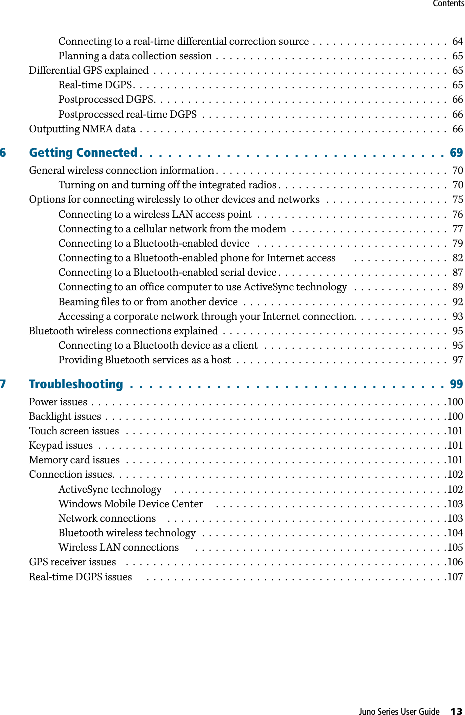 Juno Series User Guide     13ContentsConnecting to a real-time differential correction source  .  .  .  .  .  .  .  .  .  .  .  .  .  .  .  .  .  .  .  .   64Planning a data collection session  .  .  .  .  .  .  .  .  .  .  .  .  .  .  .  .  .  .  .  .  .  .  .  .  .  .  .  .  .  .  .  .  .  .   65Differential GPS explained  .  .  .  .  .  .  .  .  .  .  .  .  .  .  .  .  .  .  .  .  .  .  .  .  .  .  .  .  .  .  .  .  .  .  .  .  .  .  .  .  .  .  .   65Real-time DGPS.  .  .  .  .  .  .  .  .  .  .  .  .  .  .  .  .  .  .  .  .  .  .  .  .  .  .  .  .  .  .  .  .  .  .  .  .  .  .  .  .  .  .  .  .  .  65Postprocessed DGPS.  .  .  .  .  .  .  .  .  .  .  .  .  .  .  .  .  .  .  .  .  .  .  .  .  .  .  .  .  .  .  .  .  .  .  .  .  .  .  .  .  .  .   66Postprocessed real-time DGPS  .  .  .  .  .  .  .  .  .  .  .  .  .  .  .  .  .  .  .  .  .  .  .  .  .  .  .  .  .  .  .  .  .  .  .  .   66Outputting NMEA data  .  .  .  .  .  .  .  .  .  .  .  .  .  .  .  .  .  .  .  .  .  .  .  .  .  .  .  .  .  .  .  .  .  .  .  .  .  .  .  .  .  .  .  .  .   666 Getting Connected .  .  .  .  .  .  .  .  .  .  .  .  .  .  .  .  .  .  .  .  .  .  .  .  .  .  .  .  .  .  .  .  69General wireless connection information .  .  .  .  .  .  .  .  .  .  .  .  .  .  .  .  .  .  .  .  .  .  .  .  .  .  .  .  .  .  .  .  .  .   70Turning on and turning off the integrated radios .  .  .  .  .  .  .  .  .  .  .  .  .  .  .  .  .  .  .  .  .  .  .  .  .   70Options for connecting wirelessly to other devices and networks   .  .  .  .  .  .  .  .  .  .  .  .  .  .  .  .  .  .   75Connecting to a wireless LAN access point  .  .  .  .  .  .  .  .  .  .  .  .  .  .  .  .  .  .  .  .  .  .  .  .  .  .  .  .   76Connecting to a cellular network from the modem  .  .  .  .  .  .  .  .  .  .  .  .  .  .  .  .  .  .  .  .  .  .  .   77Connecting to a Bluetooth-enabled device   .  .  .  .  .  .  .  .  .  .  .  .  .  .  .  .  .  .  .  .  .  .  .  .  .  .  .  .   79Connecting to a Bluetooth-enabled phone for Internet access        .  .  .  .  .  .  .  .  .  .  .  .  .  .   82Connecting to a Bluetooth-enabled serial device .  .  .  .  .  .  .  .  .  .  .  .  .  .  .  .  .  .  .  .  .  .  .  .  .   87Connecting to an office computer to use ActiveSync technology   .  .  .  .  .  .  .  .  .  .  .  .  .  .   89Beaming files to or from another device  .  .  .  .  .  .  .  .  .  .  .  .  .  .  .  .  .  .  .  .  .  .  .  .  .  .  .  .  .  .  92Accessing a corporate network through your Internet connection.  .  .  .  .  .  .  .  .  .  .  .  .  .   93Bluetooth wireless connections explained  .  .  .  .  .  .  .  .  .  .  .  .  .  .  .  .  .  .  .  .  .  .  .  .  .  .  .  .  .  .  .  .  .   95Connecting to a Bluetooth device as a client   .  .  .  .  .  .  .  .  .  .  .  .  .  .  .  .  .  .  .  .  .  .  .  .  .  .  .   95Providing Bluetooth services as a host  .  .  .  .  .  .  .  .  .  .  .  .  .  .  .  .  .  .  .  .  .  .  .  .  .  .  .  .  .  .  .   977 Troubleshooting  .  .  .  .  .  .  .  .  .  .  .  .  .  .  .  .  .  .  .  .  .  .  .  .  .  .  .  .  .  .  .  .  .  99Power issues  .  .  .  .  .  .  .  .  .  .  .  .  .  .  .  .  .  .  .  .  .  .  .  .  .  .  .  .  .  .  .  .  .  .  .  .  .  .  .  .  .  .  .  .  .  .  .  .  .  .  .  .100Backlight issues  .  .  .  .  .  .  .  .  .  .  .  .  .  .  .  .  .  .  .  .  .  .  .  .  .  .  .  .  .  .  .  .  .  .  .  .  .  .  .  .  .  .  .  .  .  .  .  .  .  .100Touch screen issues   .  .  .  .  .  .  .  .  .  .  .  .  .  .  .  .  .  .  .  .  .  .  .  .  .  .  .  .  .  .  .  .  .  .  .  .  .  .  .  .  .  .  .  .  .  .  .101Keypad issues  .  .  .  .  .  .  .  .  .  .  .  .  .  .  .  .  .  .  .  .  .  .  .  .  .  .  .  .  .  .  .  .  .  .  .  .  .  .  .  .  .  .  .  .  .  .  .  .  .  .  .101Memory card issues   .  .  .  .  .  .  .  .  .  .  .  .  .  .  .  .  .  .  .  .  .  .  .  .  .  .  .  .  .  .  .  .  .  .  .  .  .  .  .  .  .  .  .  .  .  .  .101Connection issues.  .  .  .  .  .  .  .  .  .  .  .  .  .  .  .  .  .  .  .  .  .  .  .  .  .  .  .  .  .  .  .  .  .  .  .  .  .  .  .  .  .  .  .  .  .  .  .  .102ActiveSync technology     .  .  .  .  .  .  .  .  .  .  .  .  .  .  .  .  .  .  .  .  .  .  .  .  .  .  .  .  .  .  .  .  .  .  .  .  .  .  .  .102Windows Mobile Device Center     .  .  .  .  .  .  .  .  .  .  .  .  .  .  .  .  .  .  .  .  .  .  .  .  .  .  .  .  .  .  .  .  .  .103Network connections     .  .  .  .  .  .  .  .  .  .  .  .  .  .  .  .  .  .  .  .  .  .  .  .  .  .  .  .  .  .  .  .  .  .  .  .  .  .  .  .  .103Bluetooth wireless technology   .  .  .  .  .  .  .  .  .  .  .  .  .  .  .  .  .  .  .  .  .  .  .  .  .  .  .  .  .  .  .  .  .  .  .  .104Wireless LAN connections       .  .  .  .  .  .  .  .  .  .  .  .  .  .  .  .  .  .  .  .  .  .  .  .  .  .  .  .  .  .  .  .  .  .  .  .  .105GPS receiver issues    .  .  .  .  .  .  .  .  .  .  .  .  .  .  .  .  .  .  .  .  .  .  .  .  .  .  .  .  .  .  .  .  .  .  .  .  .  .  .  .  .  .  .  .  .  .  .106Real-time DGPS issues      .  .  .  .  .  .  .  .  .  .  .  .  .  .  .  .  .  .  .  .  .  .  .  .  .  .  .  .  .  .  .  .  .  .  .  .  .  .  .  .  .  .  .  .107