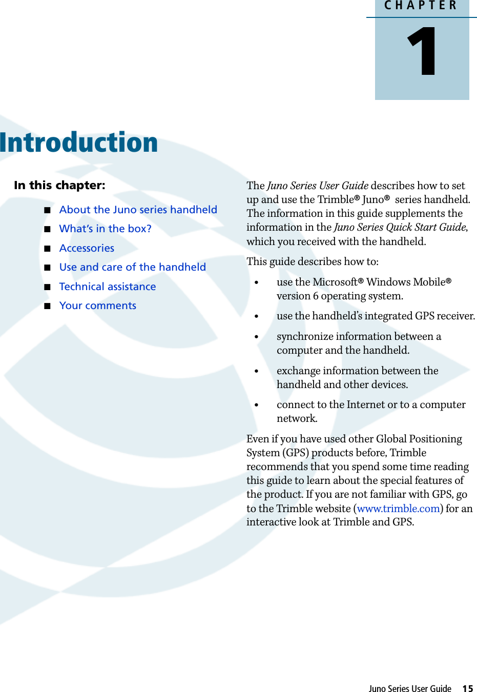 CHAPTER1Juno Series User Guide     15Introduction 1In this chapter:About the Juno series handheldWhat’s in the box?AccessoriesUse and care of the handheldTechnical assistanceYour commentsThe Juno Series User Guide describes how to set up and use the Trimble® Juno®  series handheld. The information in this guide supplements the information in the Juno Series Quick Start Guide, which you received with the handheld. This guide describes how to:•use the Microsoft® Windows Mobile® version 6 operating system.•use the handheld’s integrated GPS receiver.•synchronize information between a computer and the handheld.•exchange information between the handheld and other devices.•connect to the Internet or to a computer network.Even if you have used other Global Positioning System (GPS) products before, Trimble recommends that you spend some time reading this guide to learn about the special features of the product. If you are not familiar with GPS, go to the Trimble website (www.trimble.com) for an interactive look at Trimble and GPS.