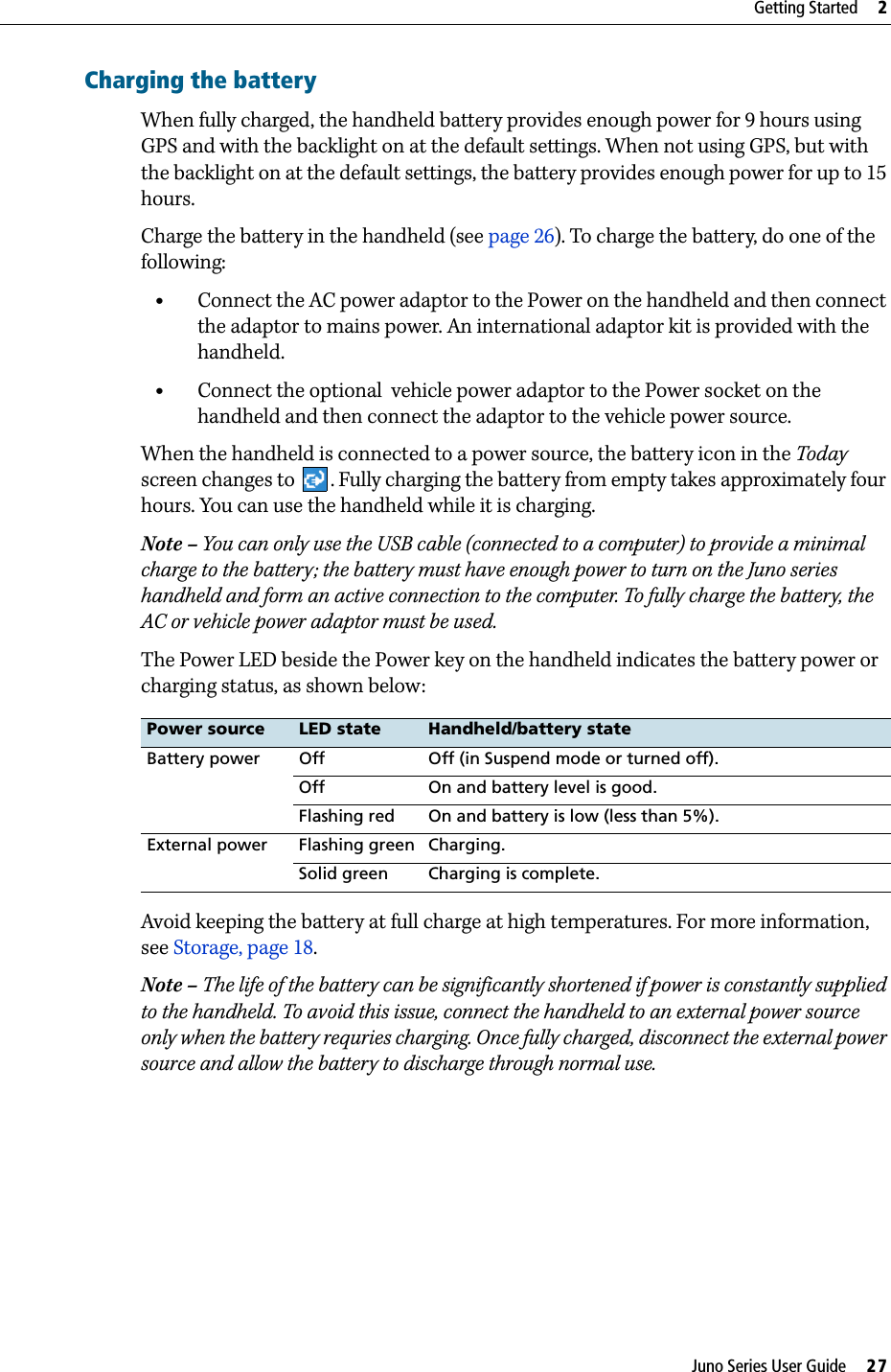 Juno Series User Guide     27Getting Started     2Charging the batteryWhen fully charged, the handheld battery provides enough power for 9 hours using GPS and with the backlight on at the default settings. When not using GPS, but with the backlight on at the default settings, the battery provides enough power for up to 15 hours.Charge the battery in the handheld (see page 26). To charge the battery, do one of the following: •Connect the AC power adaptor to the Power on the handheld and then connect the adaptor to mains power. An international adaptor kit is provided with the handheld.•Connect the optional  vehicle power adaptor to the Power socket on the handheld and then connect the adaptor to the vehicle power source.When the handheld is connected to a power source, the battery icon in the Today screen changes to  . Fully charging the battery from empty takes approximately four hours. You can use the handheld while it is charging. Note – You can only use the USB cable (connected to a computer) to provide a minimal charge to the battery; the battery must have enough power to turn on the Juno series handheld and form an active connection to the computer. To fully charge the battery, the AC or vehicle power adaptor must be used.The Power LED beside the Power key on the handheld indicates the battery power or charging status, as shown below: Avoid keeping the battery at full charge at high temperatures. For more information, see Storage, page 18.Note – The life of the battery can be significantly shortened if power is constantly supplied to the handheld. To avoid this issue, connect the handheld to an external power source only when the battery requries charging. Once fully charged, disconnect the external power source and allow the battery to discharge through normal use.Power source LED state Handheld/battery stateBattery power Off Off (in Suspend mode or turned off).Off On and battery level is good.Flashing red On and battery is low (less than 5%).External power Flashing green Charging.Solid green Charging is complete.