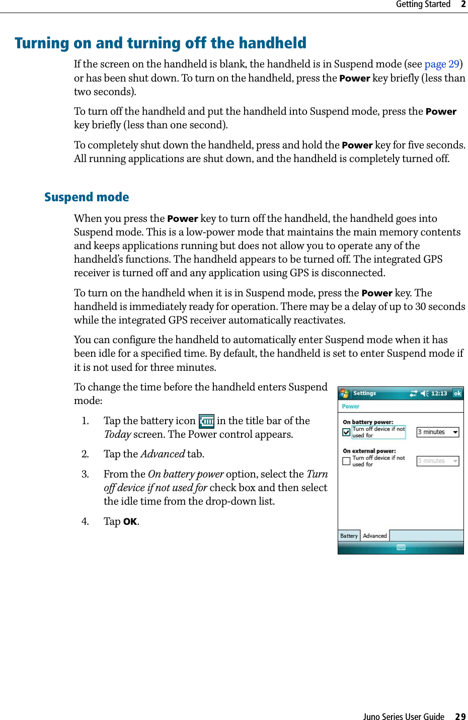 Juno Series User Guide     29Getting Started     2Turning on and turning off the handheldIf the screen on the handheld is blank, the handheld is in Suspend mode (see page 29) or has been shut down. To turn on the handheld, press the Power key briefly (less than two seconds).To turn off the handheld and put the handheld into Suspend mode, press the Power key briefly (less than one second).To completely shut down the handheld, press and hold the Power key for five seconds. All running applications are shut down, and the handheld is completely turned off.Suspend modeWhen you press the Power key to turn off the handheld, the handheld goes into Suspend mode. This is a low-power mode that maintains the main memory contents and keeps applications running but does not allow you to operate any of the handheld’s functions. The handheld appears to be turned off. The integrated GPS receiver is turned off and any application using GPS is disconnected.To turn on the handheld when it is in Suspend mode, press the Power key. The handheld is immediately ready for operation. There may be a delay of up to 30 seconds while the integrated GPS receiver automatically reactivates.You can configure the handheld to automatically enter Suspend mode when it has been idle for a specified time. By default, the handheld is set to enter Suspend mode if it is not used for three minutes.To change the time before the handheld enters Suspend mode: 1. Tap the battery icon   in the title bar of the Today screen. The Power control appears.2. Tap the Advanced tab.3. From the On battery power option, select the Turn off device if not used for check box and then select the idle time from the drop-down list.4. Tap OK. 