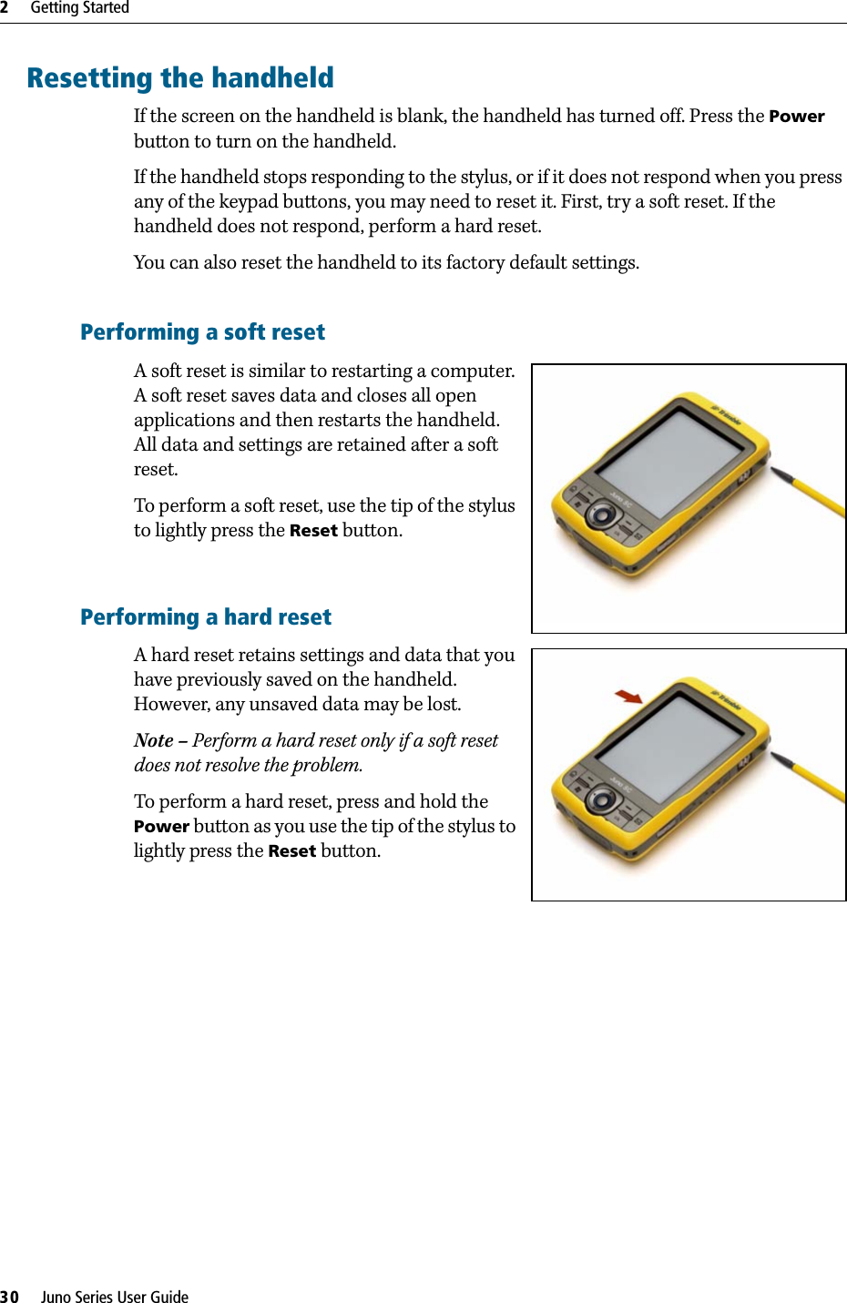 2     Getting Started30     Juno Series User GuideResetting the handheldIf the screen on the handheld is blank, the handheld has turned off. Press the Power button to turn on the handheld.If the handheld stops responding to the stylus, or if it does not respond when you press any of the keypad buttons, you may need to reset it. First, try a soft reset. If the handheld does not respond, perform a hard reset.You can also reset the handheld to its factory default settings.Performing a soft resetA soft reset is similar to restarting a computer. A soft reset saves data and closes all open applications and then restarts the handheld. All data and settings are retained after a soft reset.To perform a soft reset, use the tip of the stylus to lightly press the Reset button.Performing a hard resetA hard reset retains settings and data that you have previously saved on the handheld. However, any unsaved data may be lost.Note – Perform a hard reset only if a soft reset does not resolve the problem.To perform a hard reset, press and hold the Power button as you use the tip of the stylus to lightly press the Reset button.