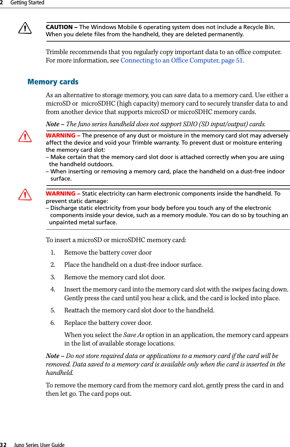 2     Getting Started32     Juno Series User GuideCCAUTION – The Windows Mobile 6 operating system does not include a Recycle Bin. When you delete files from the handheld, they are deleted permanently.Trimble recommends that you regularly copy important data to an office computer. For more information, see Connecting to an Office Computer, page 51.Memory cardsAs an alternative to storage memory, you can save data to a memory card. Use either a microSD or  microSDHC (high capacity) memory card to securely transfer data to and from another device that supports microSD or microSDHC memory cards.Note – The Juno series handheld does not support SDIO (SD input/output) cards.CWARNING – The presence of any dust or moisture in the memory card slot may adversely affect the device and void your Trimble warranty. To prevent dust or moisture entering the memory card slot: – Make certain that the memory card slot door is attached correctly when you are using   the handheld outdoors. – When inserting or removing a memory card, place the handheld on a dust-free indoor    surface.CWARNING – Static electricity can harm electronic components inside the handheld. To prevent static damage:– Discharge static electricity from your body before you touch any of the electronic   components inside your device, such as a memory module. You can do so by touching an   unpainted metal surface.To insert a microSD or microSDHC memory card:1. Remove the battery cover door2. Place the handheld on a dust-free indoor surface.3. Remove the memory card slot door. 4. Insert the memory card into the memory card slot with the swipes facing down. Gently press the card until you hear a click, and the card is locked into place.5. Reattach the memory card slot door to the handheld.6. Replace the battery cover door.When you select the Save As option in an application, the memory card appears in the list of available storage locations. Note – Do not store required data or applications to a memory card if the card will be removed. Data saved to a memory card is available only when the card is inserted in the handheld.To remove the memory card from the memory card slot, gently press the card in and then let go. The card pops out. 