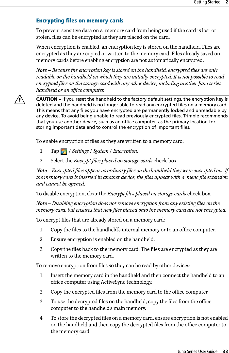 Juno Series User Guide     33Getting Started     2Encrypting files on memory cardsTo prevent sensitive data on a  memory card from being used if the card is lost or stolen, files can be encrypted as they are placed on the card.When encryption is enabled, an encryption key is stored on the handheld. Files are encrypted as they are copied or written to the memory card. Files already saved on memory cards before enabling encryption are not automatically encrypted. Note – Because the encryption key is stored on the handheld, encrypted files are only readable on the handheld on which they are initially encrypted. It is not possible to read encrypted files on the storage card with any other device, including another Juno series handheld or an office computer. CCAUTION – If you reset the handheld to the factory default settings, the encryption key is deleted and the handheld is no longer able to read any encrypted files on a memory card. This means that any files you have encrypted are permanently locked and unreadable by any device. To avoid being unable to read previously encrypted files, Trimble recommends that you use another device, such as an office computer, as the primary location for storing important data and to control the encryption of important files. To enable encryption of files as they are written to a memory card:1. Tap / Settings / System /Encryption.2. Select the Encrypt files placed on storage cards check-box.Note – Encrypted files appear as ordinary files on the handheld they were encrypted on.  If the memory card is inserted in another device, the files appear with a .menc file extension and cannot be opened.To disable encryption, clear the Encrypt files placed on storage cards check-box.Note – Disabling encryption does not remove encryption from any existing files on the memory card, but ensures that new files placed onto the memory card are not encrypted.To encrypt files that are already stored on a memory card:1. Copy the files to the handheld’s internal memory or to an office computer.2. Ensure encryption is enabled on the handheld.3. Copy the files back to the memory card. The files are encrypted as they are written to the memory card.To remove encryption from files so they can be read by other devices:1. Insert the memory card in the handheld and then connect the handheld to an office computer using ActiveSync technology.2. Copy the encrypted files from the memory card to the office computer.3. To use the decrypted files on the handheld, copy the files from the office computer to the handheld’s main memory.  4. To store the decrypted files on a memory card, ensure encryption is not enabled on the handheld and then copy the decrypted files from the office computer to the memory card.