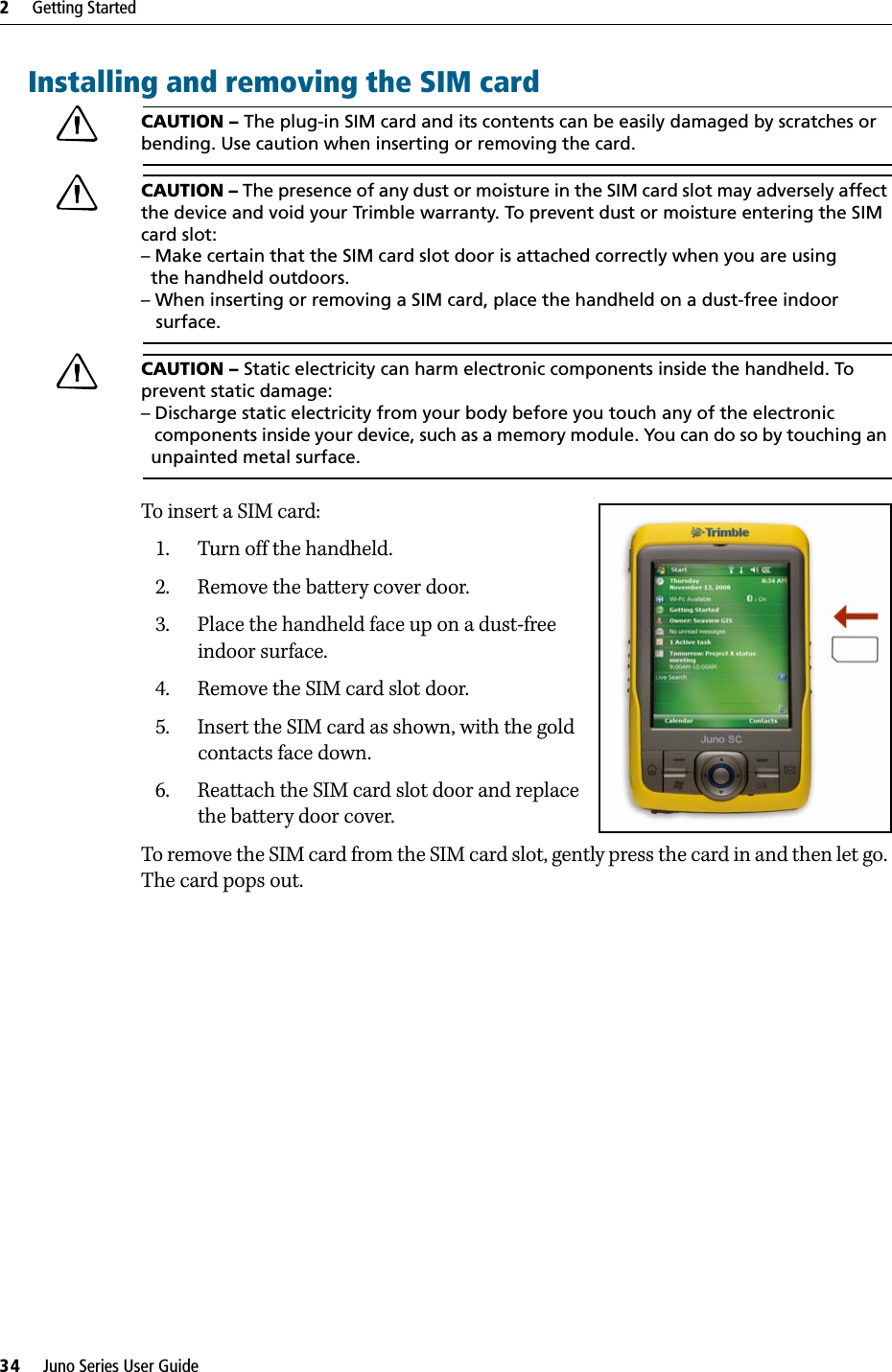 2     Getting Started34     Juno Series User GuideInstalling and removing the SIM cardCCAUTION – The plug-in SIM card and its contents can be easily damaged by scratches or bending. Use caution when inserting or removing the card. CCAUTION – The presence of any dust or moisture in the SIM card slot may adversely affect the device and void your Trimble warranty. To prevent dust or moisture entering the SIM card slot: – Make certain that the SIM card slot door is attached correctly when you are using   the handheld outdoors. – When inserting or removing a SIM card, place the handheld on a dust-free indoor    surface.CCAUTION – Static electricity can harm electronic components inside the handheld. To prevent static damage:– Discharge static electricity from your body before you touch any of the electronic   components inside your device, such as a memory module. You can do so by touching an   unpainted metal surface.To insert a SIM card:1. Turn off the handheld.2. Remove the battery cover door.3. Place the handheld face up on a dust-free indoor surface.4. Remove the SIM card slot door.5. Insert the SIM card as shown, with the gold contacts face down.6. Reattach the SIM card slot door and replace the battery door cover.To remove the SIM card from the SIM card slot, gently press the card in and then let go. The card pops out.