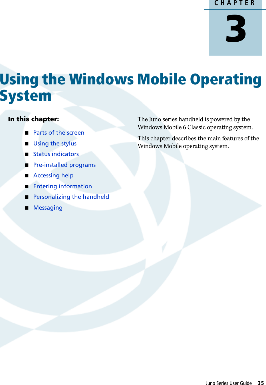 CHAPTER3Juno Series User Guide     35Using the Windows Mobile Operating System 3In this chapter:Parts of the screenUsing the stylusStatus indicatorsPre-installed programsAccessing helpEntering informationPersonalizing the handheldMessagingThe Juno series handheld is powered by the Windows Mobile 6 Classic operating system.This chapter describes the main features of the Windows Mobile operating system.