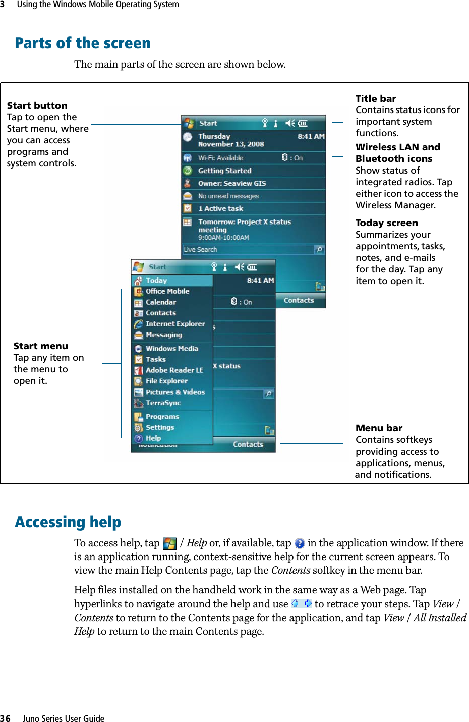 3     Using the Windows Mobile Operating System36     Juno Series User GuideParts of the screenThe main parts of the screen are shown below. Accessing helpTo access help, tap  / Help or, if available, tap   in the application window. If there is an application running, context-sensitive help for the current screen appears. To view the main Help Contents page, tap the Contents softkey in the menu bar. Help files installed on the handheld work in the same way as a Web page. Tap hyperlinks to navigate around the help and use   to retrace your steps. Tap View / Contents to return to the Contents page for the application, and tap View / All Installed Help to return to the main Contents page.Start menuTap any item on the menu to open it.Start buttonTap to open the Start menu, where you can access programs and system controls.Title barContains status icons for important system functions.Menu barContains softkeysproviding access to applications, menus,and notifications.Today screenSummarizes your appointments, tasks, notes, and e-mails for the day. Tap any item to open it.Wireless LAN and Bluetooth iconsShow status of integrated radios. Tap either icon to access the Wireless Manager.