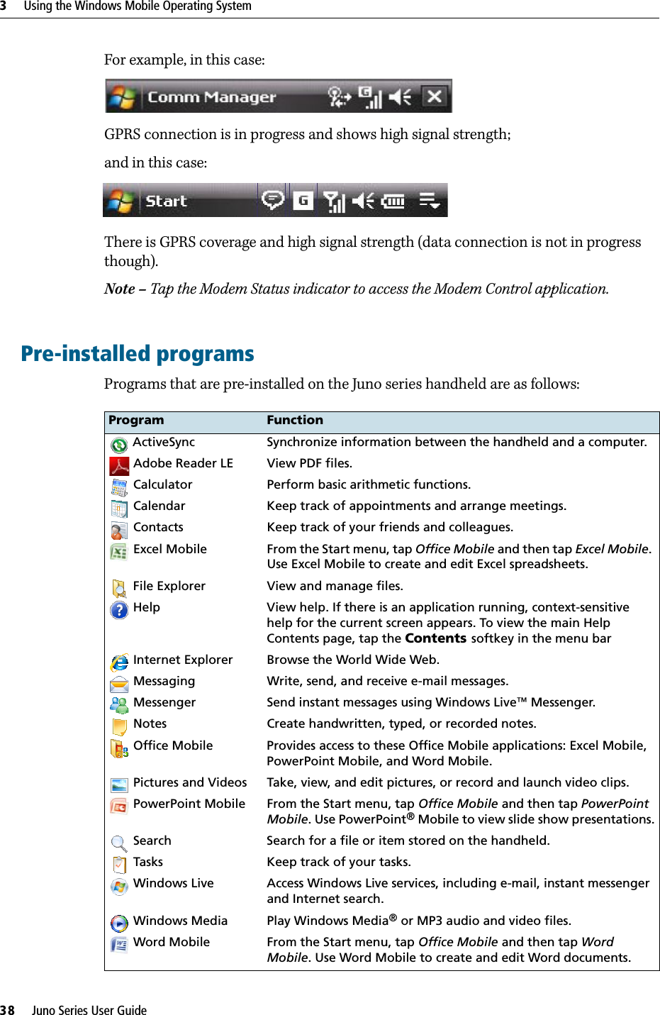 3     Using the Windows Mobile Operating System38     Juno Series User GuideFor example, in this case:GPRS connection is in progress and shows high signal strength; and in this case:There is GPRS coverage and high signal strength (data connection is not in progress though).Note – Tap the Modem Status indicator to access the Modem Control application.Pre-installed programsPrograms that are pre-installed on the Juno series handheld are as follows: Program Function ActiveSync Synchronize information between the handheld and a computer. Adobe Reader LE View PDF files. Calculator Perform basic arithmetic functions. Calendar Keep track of appointments and arrange meetings. Contacts Keep track of your friends and colleagues. Excel Mobile From the Start menu, tap Office Mobile and then tap Excel Mobile. Use Excel Mobile to create and edit Excel spreadsheets. File Explorer View and manage files. Help View help. If there is an application running, context-sensitive help for the current screen appears. To view the main Help Contents page, tap the Contents softkey in the menu bar Internet Explorer Browse the World Wide Web. Messaging Write, send, and receive e-mail messages. Messenger Send instant messages using Windows Live™ Messenger.  Notes Create handwritten, typed, or recorded notes. Office Mobile Provides access to these Office Mobile applications: Excel Mobile, PowerPoint Mobile, and Word Mobile. Pictures and Videos Take, view, and edit pictures, or record and launch video clips. PowerPoint Mobile From the Start menu, tap Office Mobile and then tap PowerPoint Mobile. Use PowerPoint® Mobile to view slide show presentations. Search Search for a file or item stored on the handheld. Tasks Keep track of your tasks. Windows Live Access Windows Live services, including e-mail, instant messenger and Internet search. Windows Media Play Windows Media® or MP3 audio and video files. Word Mobile From the Start menu, tap Office Mobile and then tap Word Mobile. Use Word Mobile to create and edit Word documents.