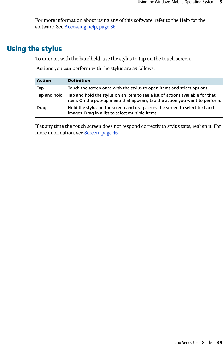 Juno Series User Guide     39Using the Windows Mobile Operating System     3For more information about using any of this software, refer to the Help for the software. See Accessing help, page 36.Using the stylusTo interact with the handheld, use the stylus to tap on the touch screen. Actions you can perform with the stylus are as follows:If at any time the touch screen does not respond correctly to stylus taps, realign it. For more information, see Screen, page 46.Action DefinitionTap Touch the screen once with the stylus to open items and select options.Tap and hold Tap and hold the stylus on an item to see a list of actions available for that item. On the pop-up menu that appears, tap the action you want to perform.Drag Hold the stylus on the screen and drag across the screen to select text and images. Drag in a list to select multiple items.