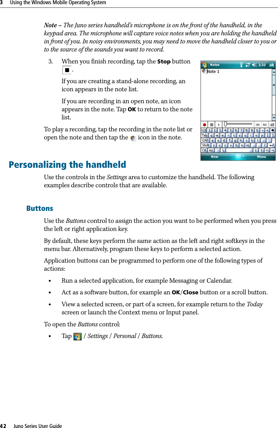 3     Using the Windows Mobile Operating System42     Juno Series User GuideNote – The Juno series handheld’s microphone is on the front of the handheld, in the keypad area. The microphone will capture voice notes when you are holding the handheld in front of you. In noisy environments, you may need to move the handheld closer to you or to the source of the sounds you want to record.3. When you finish recording, tap the Stop button .If you are creating a stand-alone recording, an icon appears in the note list. If you are recording in an open note, an icon appears in the note. Tap OK to return to the note list.To play a recording, tap the recording in the note list or open the note and then tap the   icon in the note.Personalizing the handheldUse the controls in the Settings area to customize the handheld. The following examples describe controls that are available.ButtonsUse the Buttons control to assign the action you want to be performed when you press the left or right application key. By default, these keys perform the same action as the left and right softkeys in the menu bar. Alternatively, program these keys to perform a selected action. Application buttons can be programmed to perform one of the following types of actions:•Run a selected application, for example Messaging or Calendar.•Act as a software button, for example an OK/Close button or a scroll button.•View a selected screen, or part of a screen, for example return to the Today screen or launch the Context menu or Input panel.To open the Buttons control: •Tap / Settings /Personal / Buttons. 
