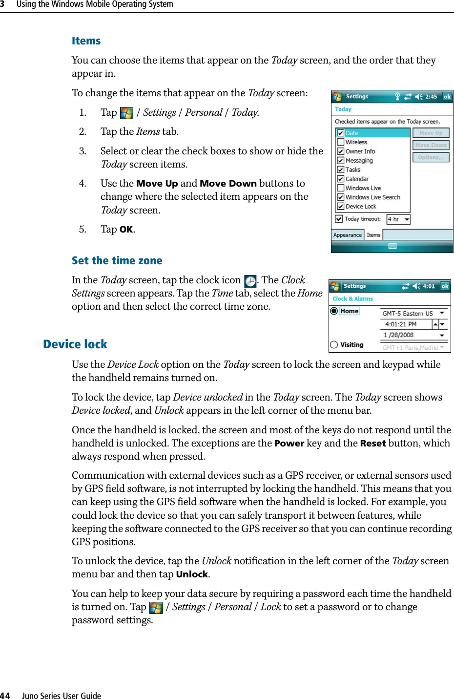 3     Using the Windows Mobile Operating System44     Juno Series User GuideItemsYou can choose the items that appear on the Today screen, and the order that they appear in.To change the items that appear on the Today screen:1. Tap / Settings /Personal / Today.  2. Tap the Items tab.3. Select or clear the check boxes to show or hide the Today screen items.4. Use the Move Up and Move Down buttons to change where the selected item appears on the Today screen.5. Tap OK.Set the time zone In the Today screen, tap the clock icon . The Clock Settings screen appears. Tap the Time tab, select the Home option and then select the correct time zone.Device lockUse the Device Lock option on the Today screen to lock the screen and keypad while the handheld remains turned on.To lock the device, tap Device unlocked in the Today screen. The Today screen shows Device locked, and Unlock appears in the left corner of the menu bar.Once the handheld is locked, the screen and most of the keys do not respond until the handheld is unlocked. The exceptions are the Power key and the Reset button, which always respond when pressed.Communication with external devices such as a GPS receiver, or external sensors used by GPS field software, is not interrupted by locking the handheld. This means that you can keep using the GPS field software when the handheld is locked. For example, you could lock the device so that you can safely transport it between features, while keeping the software connected to the GPS receiver so that you can continue recording GPS positions.To unlock the device, tap the Unlock notification in the left corner of the Today screen menu bar and then tap Unlock. You can help to keep your data secure by requiring a password each time the handheld is turned on. Tap  / Settings /Personal / Lock to set a password or to change password settings.