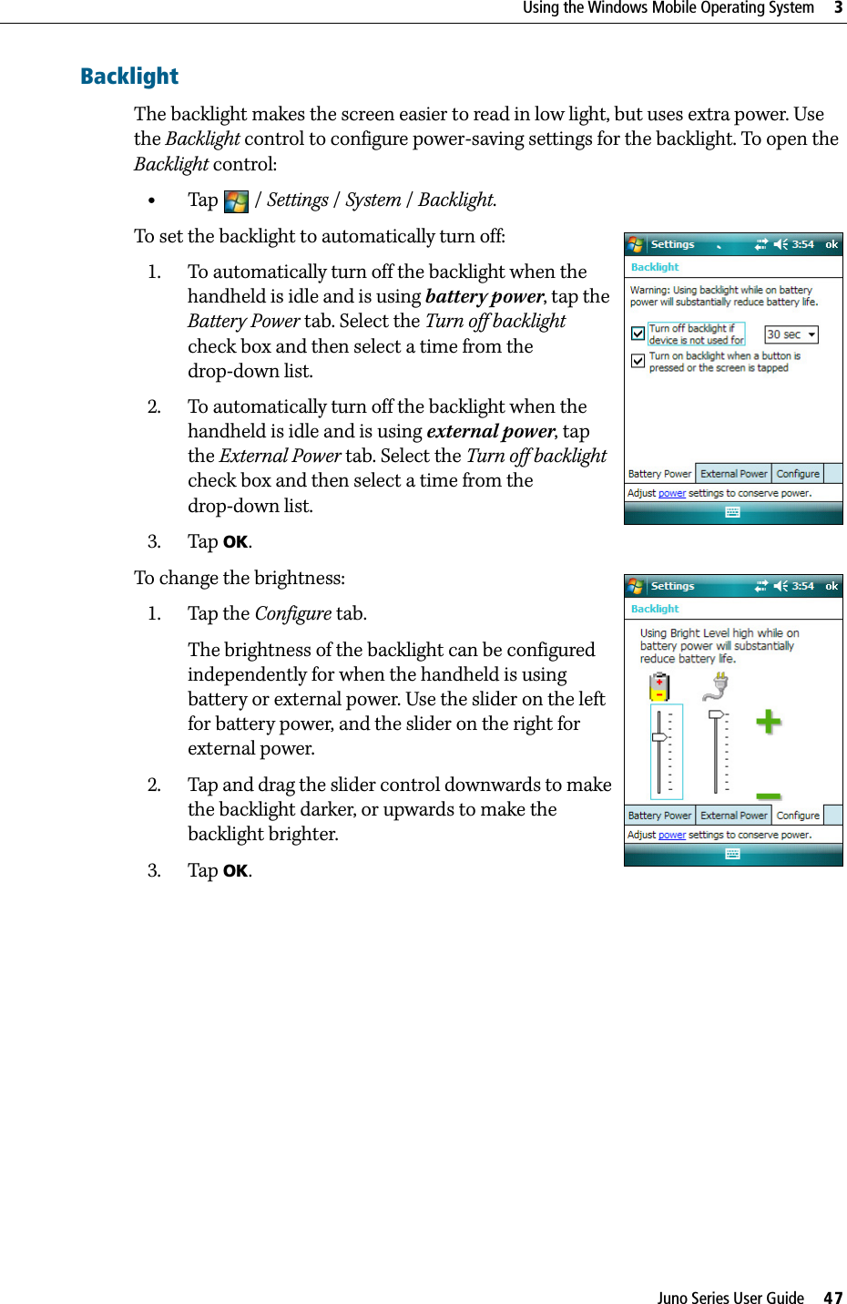 Juno Series User Guide     47Using the Windows Mobile Operating System     3BacklightThe backlight makes the screen easier to read in low light, but uses extra power. Use the Backlight control to configure power-saving settings for the backlight. To open the Backlight control: •Tap / Settings /System / Backlight. To set the backlight to automatically turn off: 1. To automatically turn off the backlight when the handheld is idle and is using battery power, tap the Battery Power tab. Select the Turn off backlight check box and then select a time from the drop-down list.2. To automatically turn off the backlight when the handheld is idle and is using external power, tap the External Power tab. Select the Turn off backlight check box and then select a time from the drop-down list.3. Tap OK.To change the brightness:1. Tap the Configure tab.The brightness of the backlight can be configured independently for when the handheld is using battery or external power. Use the slider on the left for battery power, and the slider on the right for external power.2. Tap and drag the slider control downwards to make the backlight darker, or upwards to make the backlight brighter. 3. Tap OK.