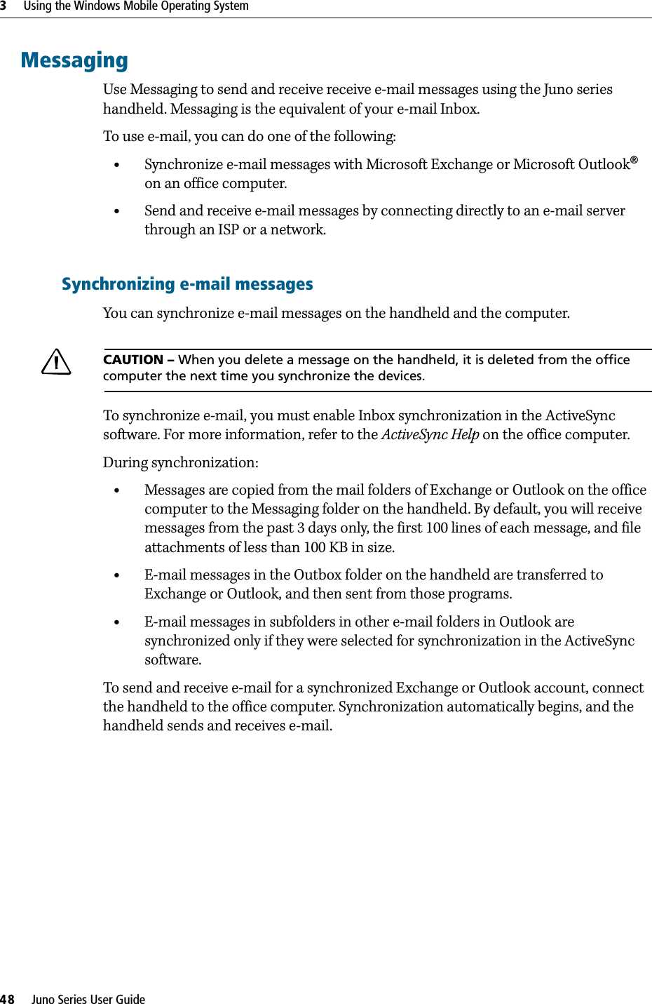 3     Using the Windows Mobile Operating System48     Juno Series User GuideMessagingUse Messaging to send and receive receive e-mail messages using the Juno series handheld. Messaging is the equivalent of your e-mail Inbox. To use e-mail, you can do one of the following:•Synchronize e-mail messages with Microsoft Exchange or Microsoft Outlook® on an office computer.•Send and receive e-mail messages by connecting directly to an e-mail server through an ISP or a network.Synchronizing e-mail messagesYou can synchronize e-mail messages on the handheld and the computer. CCAUTION – When you delete a message on the handheld, it is deleted from the office computer the next time you synchronize the devices.To synchronize e-mail, you must enable Inbox synchronization in the ActiveSync software. For more information, refer to the ActiveSync Help on the office computer.During synchronization:•Messages are copied from the mail folders of Exchange or Outlook on the office computer to the Messaging folder on the handheld. By default, you will receive messages from the past 3 days only, the first 100 lines of each message, and file attachments of less than 100 KB in size.•E-mail messages in the Outbox folder on the handheld are transferred to Exchange or Outlook, and then sent from those programs.•E-mail messages in subfolders in other e-mail folders in Outlook are synchronized only if they were selected for synchronization in the ActiveSync software. To send and receive e-mail for a synchronized Exchange or Outlook account, connect the handheld to the office computer. Synchronization automatically begins, and the handheld sends and receives e-mail.