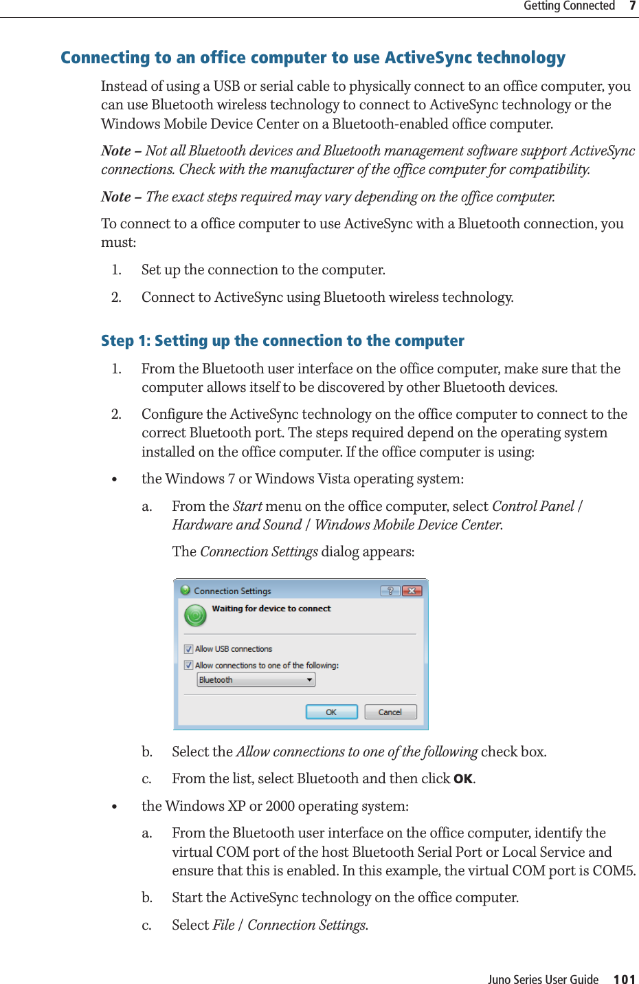 Juno Series User Guide     101Getting Connected     7Connecting to an office computer to use ActiveSync technology    Instead of using a USB or serial cable to physically connect to an office computer, you can use Bluetooth wireless technology to connect to ActiveSync technology or the Windows Mobile Device Center on a Bluetooth-enabled office computer.Note – Not all Bluetooth devices and Bluetooth management software support ActiveSync connections. Check with the manufacturer of the office computer for compatibility. Note – The exact steps required may vary depending on the office computer.To connect to a office computer to use ActiveSync with a Bluetooth connection, you must:1. Set up the connection to the computer.2. Connect to ActiveSync using Bluetooth wireless technology.Step 1: Setting up the connection to the computer1. From the Bluetooth user interface on the office computer, make sure that the computer allows itself to be discovered by other Bluetooth devices.2. Configure the ActiveSync technology on the office computer to connect to the correct Bluetooth port. The steps required depend on the operating system installed on the office computer. If the office computer is using:•the Windows 7 or Windows Vista operating system:a. From the Start menu on the office computer, select Control Panel / Hardware and Sound / Windows Mobile Device Center.The Connection Settings dialog appears: b. Select the Allow connections to one of the following check box.c. From the list, select Bluetooth and then click OK.•the Windows XP or 2000 operating system:a. From the Bluetooth user interface on the office computer, identify the virtual COM port of the host Bluetooth Serial Port or Local Service and ensure that this is enabled. In this example, the virtual COM port is COM5.b. Start the ActiveSync technology on the office computer.c. Select File / Connection Settings. 