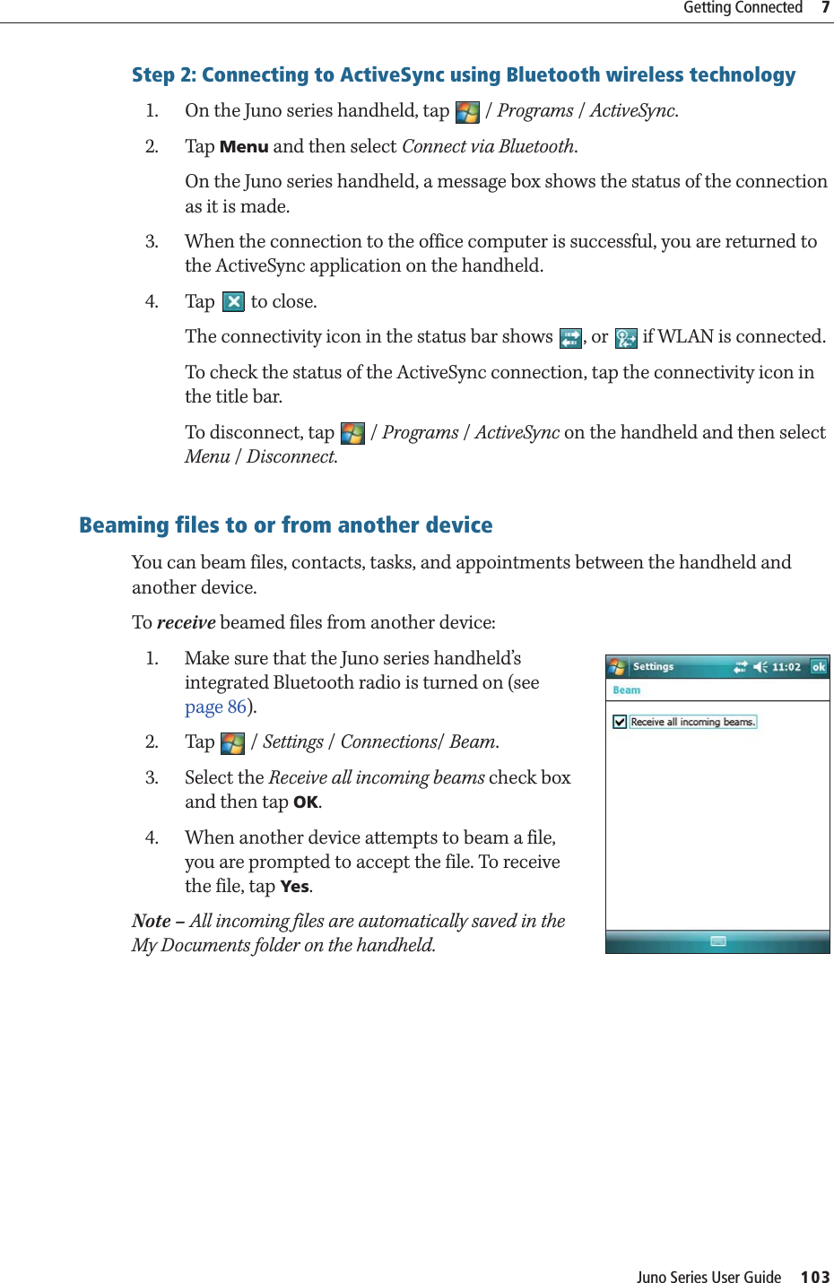 Juno Series User Guide     103Getting Connected     7Step 2: Connecting to ActiveSync using Bluetooth wireless technology1. On the Juno series handheld, tap  / Programs / ActiveSync.2. Tap Menu and then select Connect via Bluetooth.On the Juno series handheld, a message box shows the status of the connection as it is made.3. When the connection to the office computer is successful, you are returned to the ActiveSync application on the handheld.4. Tap   to close.The connectivity icon in the status bar shows  , or   if WLAN is connected.To check the status of the ActiveSync connection, tap the connectivity icon in the title bar.To disconnect, tap   / Programs / ActiveSync on the handheld and then select Menu / Disconnect.    Beaming files to or from another deviceYou can beam files, contacts, tasks, and appointments between the handheld and another device.To receive beamed files from another device:1. Make sure that the Juno series handheld’s integrated Bluetooth radio is turned on (see page 86).2. Tap / Settings / Connections/ Beam.3. Select the Receive all incoming beams check box and then tap OK.4. When another device attempts to beam a file, you are prompted to accept the file. To receive the file, tap Ye s.Note – All incoming files are automatically saved in the My Documents folder on the handheld.