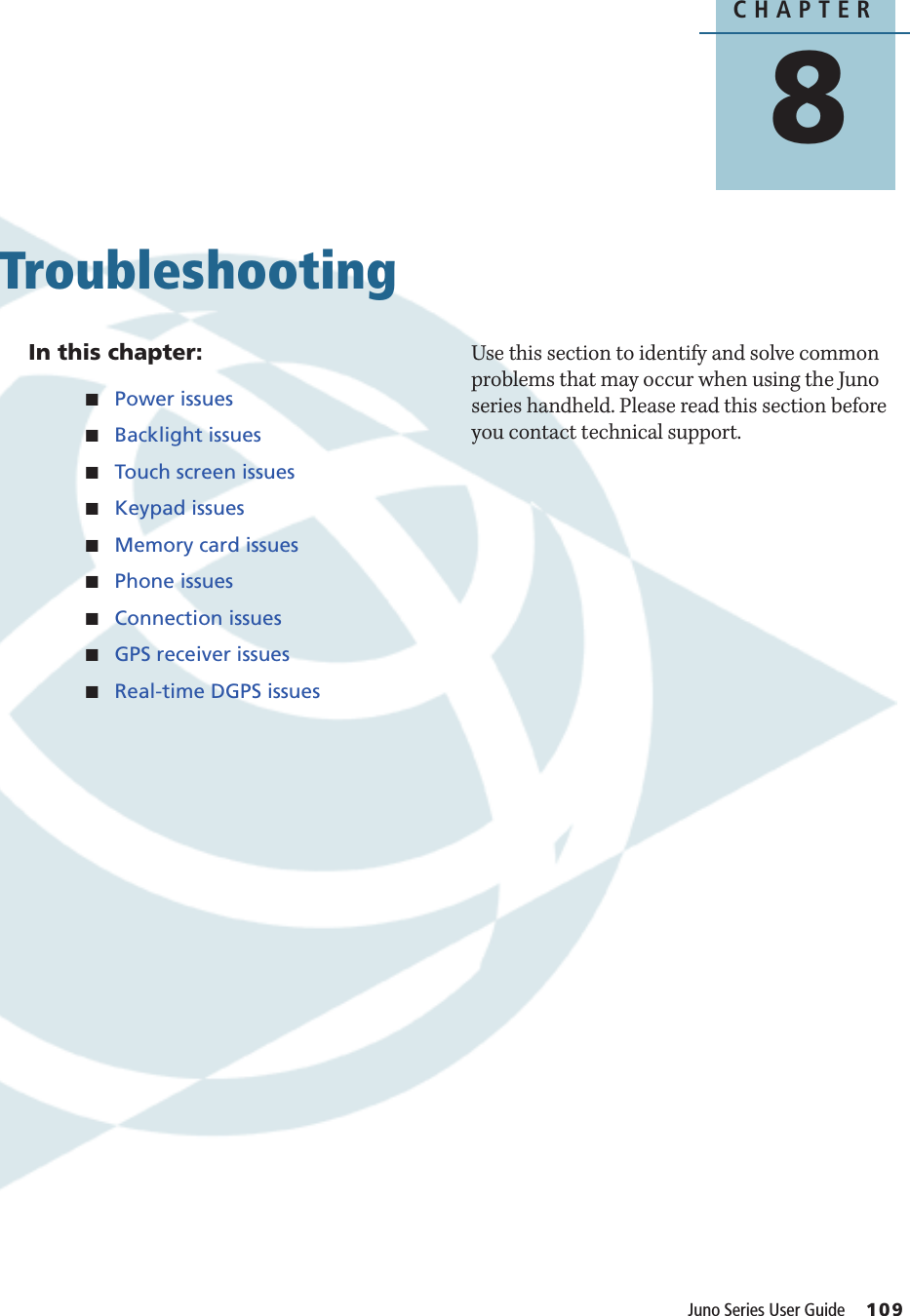 CHAPTER8Juno Series User Guide     109Troubleshooting 8In this chapter:QPower issuesQBacklight issuesQTouch screen issuesQKeypad issuesQMemory card issuesQPhone issuesQConnection issuesQGPS receiver issuesQReal-time DGPS issuesUse this section to identify and solve common problems that may occur when using the Juno series handheld. Please read this section before you contact technical support.