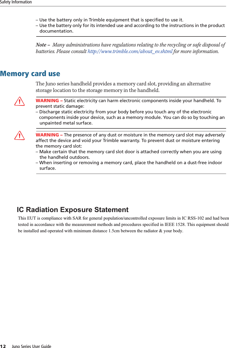 Safety Information12     Juno Series User Guide– Use the battery only in Trimble equipment that is specified to use it. – Use the battery only for its intended use and according to the instructions in the product    documentation.Note –  Many administrations have regulations relating to the recycling or safe disposal of batteries. Please consult http://www.trimble.com/about_ev.shtml for more information.Memory card useThe Juno series handheld provides a memory card slot, providing an alternative storage location to the storage memory in the handheld.CWARNING – Static electricity can harm electronic components inside your handheld. To prevent static damage:– Discharge static electricity from your body before you touch any of the electronic   components inside your device, such as a memory module. You can do so by touching an    unpainted metal surface.CWARNING – The presence of any dust or moisture in the memory card slot may adversely affect the device and void your Trimble warranty. To prevent dust or moisture entering the memory card slot: – Make certain that the memory card slot door is attached correctly when you are using    the handheld outdoors. – When inserting or removing a memory card, place the handheld on a dust-free indoor    surface. ,&amp;5DGLDWLRQ([SRVXUH6WDWHPHQW 