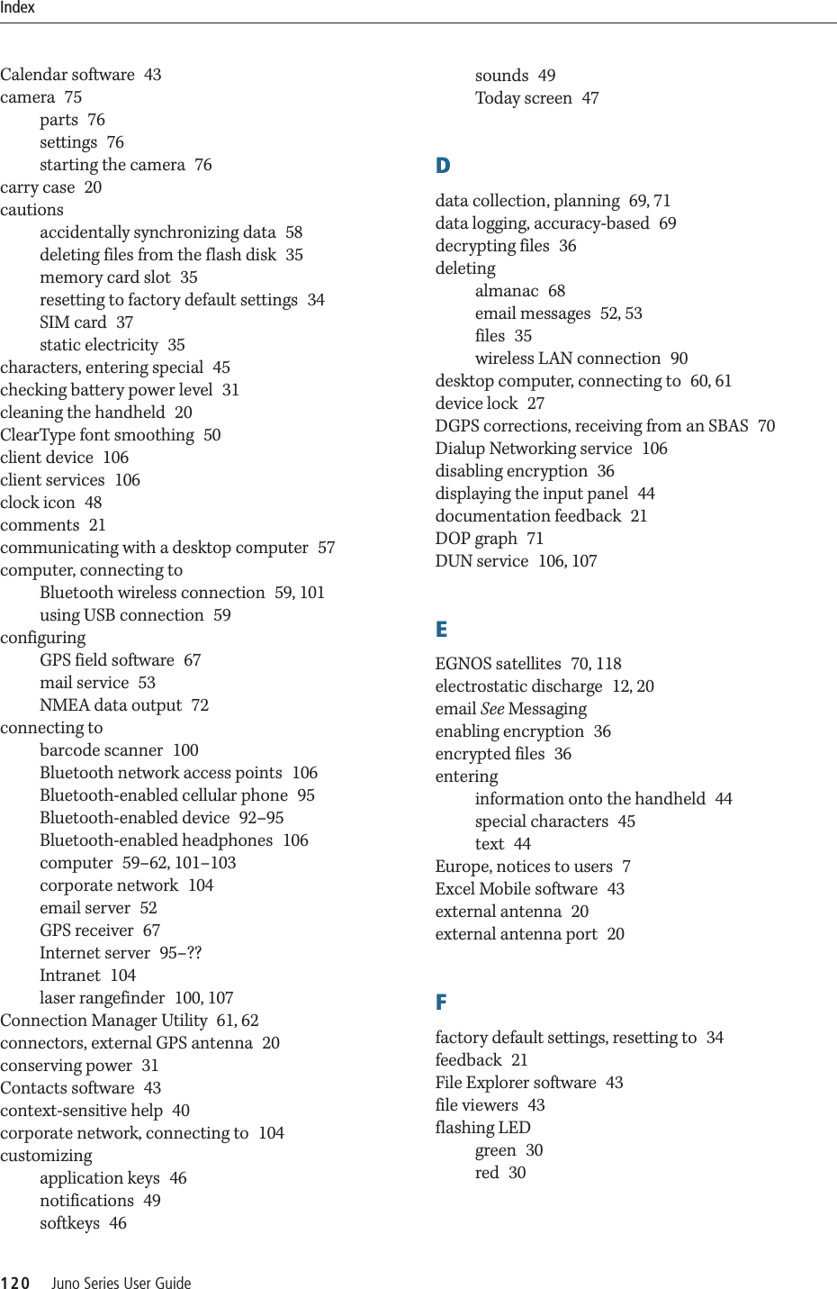 Index120     Juno Series User GuideCalendar software 43camera 75parts 76settings 76starting the camera 76carry case 20cautionsaccidentally synchronizing data 58deleting files from the flash disk 35memory card slot 35resetting to factory default settings 34SIM card 37static electricity 35characters, entering special 45checking battery power level 31cleaning the handheld 20ClearType font smoothing 50client device 106client services 106clock icon 48comments 21communicating with a desktop computer 57computer, connecting toBluetooth wireless connection 59, 101using USB connection 59configuringGPS field software 67mail service 53NMEA data output 72connecting tobarcode scanner 100Bluetooth network access points 106Bluetooth-enabled cellular phone 95Bluetooth-enabled device 92–95Bluetooth-enabled headphones 106computer 59–62, 101–103corporate network 104email server 52GPS receiver 67Internet server 95–??Intranet 104laser rangefinder 100, 107Connection Manager Utility 61, 62connectors, external GPS antenna 20conserving power 31Contacts software 43context-sensitive help 40corporate network, connecting to 104customizingapplication keys 46notifications 49softkeys 46sounds 49Today screen 47Ddata collection, planning 69, 71data logging, accuracy-based 69decrypting files 36deletingalmanac 68email messages 52, 53files 35wireless LAN connection 90desktop computer, connecting to 60, 61device lock 27DGPS corrections, receiving from an SBAS 70Dialup Networking service 106disabling encryption 36displaying the input panel 44documentation feedback 21DOP graph 71DUN service 106, 107EEGNOS satellites 70, 118electrostatic discharge 12, 20email See Messagingenabling encryption 36encrypted files 36enteringinformation onto the handheld 44special characters 45text 44Europe, notices to users 7Excel Mobile software 43external antenna 20external antenna port 20Ffactory default settings, resetting to 34feedback 21File Explorer software 43file viewers 43flashing LEDgreen 30red 30