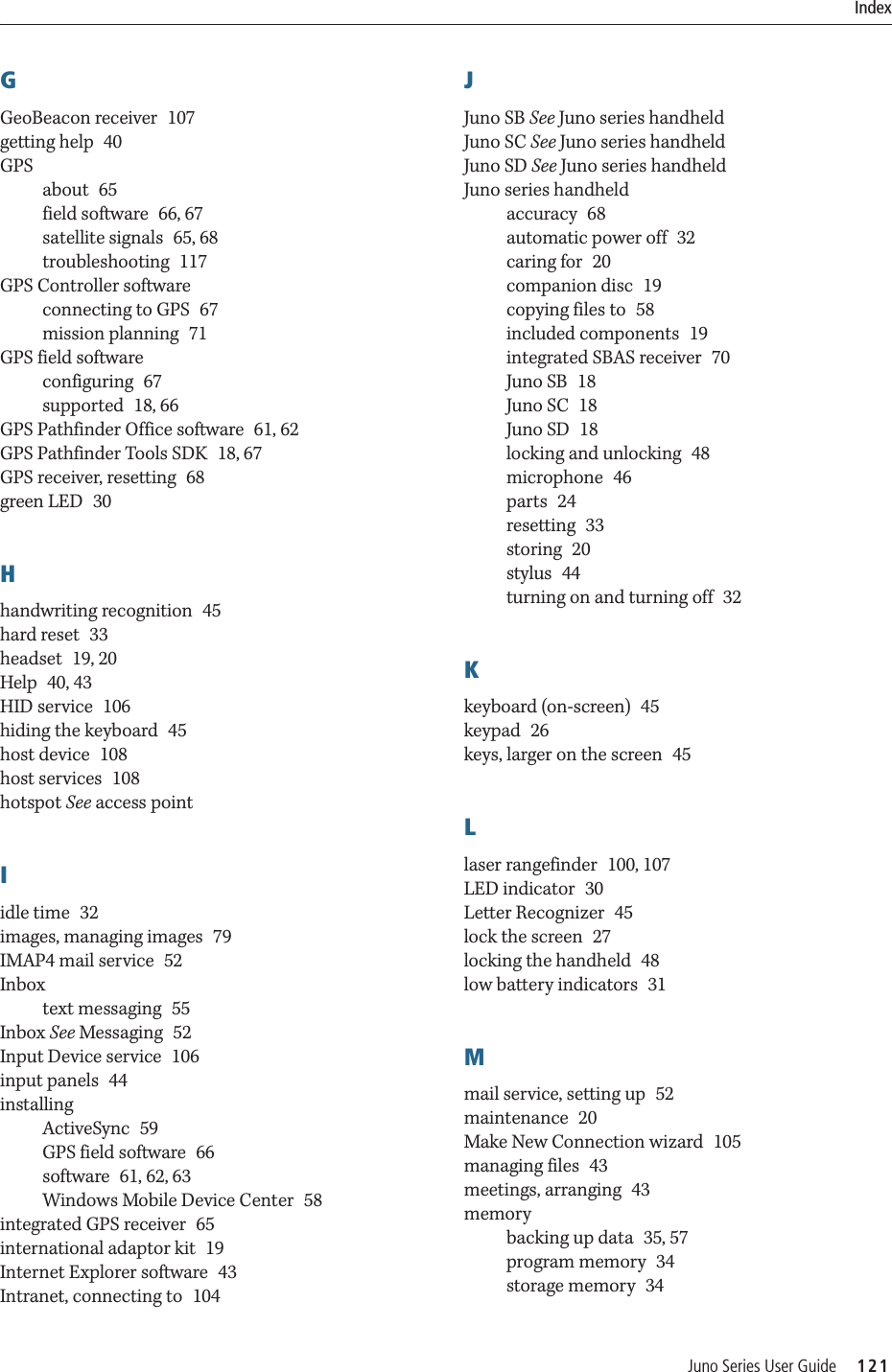 Juno Series User Guide     121IndexGGeoBeacon receiver 107getting help 40GPSabout 65field software 66, 67satellite signals 65, 68troubleshooting 117GPS Controller softwareconnecting to GPS 67mission planning 71GPS field softwareconfiguring 67supported 18, 66GPS Pathfinder Office software 61, 62GPS Pathfinder Tools SDK 18, 67GPS receiver, resetting 68green LED 30Hhandwriting recognition 45hard reset 33headset 19, 20Help 40, 43HID service 106hiding the keyboard 45host device 108host services 108hotspot See access pointIidle time 32images, managing images 79IMAP4 mail service 52Inboxtext messaging 55Inbox See Messaging 52Input Device service 106input panels 44installingActiveSync 59GPS field software 66software 61, 62, 63Windows Mobile Device Center 58integrated GPS receiver 65international adaptor kit 19Internet Explorer software 43Intranet, connecting to 104JJuno SB See Juno series handheldJuno SC See Juno series handheldJuno SD See Juno series handheldJuno series handheldaccuracy 68automatic power off 32caring for 20companion disc 19copying files to 58included components 19integrated SBAS receiver 70Juno SB 18Juno SC 18Juno SD 18locking and unlocking 48microphone 46parts 24resetting 33storing 20stylus 44turning on and turning off 32Kkeyboard (on-screen) 45keypad 26keys, larger on the screen 45Llaser rangefinder 100, 107LED indicator 30Letter Recognizer 45lock the screen 27locking the handheld 48low battery indicators 31Mmail service, setting up 52maintenance 20Make New Connection wizard 105managing files 43meetings, arranging 43memorybacking up data 35, 57program memory 34storage memory 34