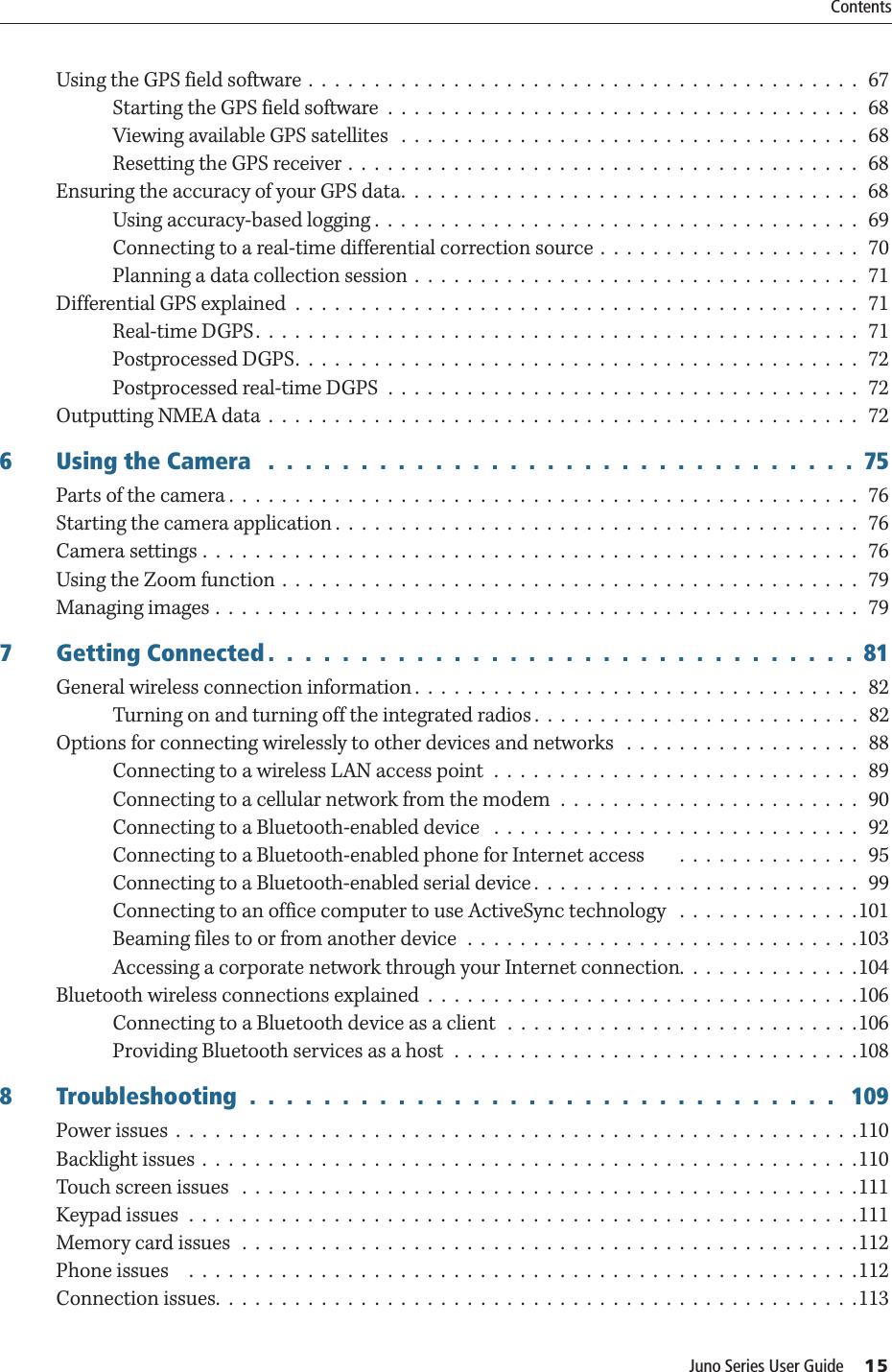 Juno Series User Guide     15ContentsUsing the GPS field software .  .  .  .  .  .  .  .  .  .  .  .  .  .  .  .  .  .  .  .  .  .  .  .  .  .  .  .  .  .  .  .  .  .  .  .  .  .  .  .  .  .   67Starting the GPS field software  .  .  .  .  .  .  .  .  .  .  .  .  .  .  .  .  .  .  .  .  .  .  .  .  .  .  .  .  .  .  .  .  .  .  .  .   68Viewing available GPS satellites   .  .  .  .  .  .  .  .  .  .  .  .  .  .  .  .  .  .  .  .  .  .  .  .  .  .  .  .  .  .  .  .  .  .  .   68Resetting the GPS receiver .  .  .  .  .  .  .  .  .  .  .  .  .  .  .  .  .  .  .  .  .  .  .  .  .  .  .  .  .  .  .  .  .  .  .  .  .  .  .   68Ensuring the accuracy of your GPS data.  .  .  .  .  .  .  .  .  .  .  .  .  .  .  .  .  .  .  .  .  .  .  .  .  .  .  .  .  .  .  .  .  .  .   68Using accuracy-based logging .  .  .  .  .  .  .  .  .  .  .  .  .  .  .  .  .  .  .  .  .  .  .  .  .  .  .  .  .  .  .  .  .  .  .  .  .   69Connecting to a real-time differential correction source  .  .  .  .  .  .  .  .  .  .  .  .  .  .  .  .  .  .  .  .   70Planning a data collection session .  .  .  .  .  .  .  .  .  .  .  .  .  .  .  .  .  .  .  .  .  .  .  .  .  .  .  .  .  .  .  .  .  .   71Differential GPS explained  .  .  .  .  .  .  .  .  .  .  .  .  .  .  .  .  .  .  .  .  .  .  .  .  .  .  .  .  .  .  .  .  .  .  .  .  .  .  .  .  .  .  .   71Real-time DGPS.  .  .  .  .  .  .  .  .  .  .  .  .  .  .  .  .  .  .  .  .  .  .  .  .  .  .  .  .  .  .  .  .  .  .  .  .  .  .  .  .  .  .  .  .  .   71Postprocessed DGPS.  .  .  .  .  .  .  .  .  .  .  .  .  .  .  .  .  .  .  .  .  .  .  .  .  .  .  .  .  .  .  .  .  .  .  .  .  .  .  .  .  .  .  72Postprocessed real-time DGPS  .  .  .  .  .  .  .  .  .  .  .  .  .  .  .  .  .  .  .  .  .  .  .  .  .  .  .  .  .  .  .  .  .  .  .  .   72Outputting NMEA data  .  .  .  .  .  .  .  .  .  .  .  .  .  .  .  .  .  .  .  .  .  .  .  .  .  .  .  .  .  .  .  .  .  .  .  .  .  .  .  .  .  .  .  .  .   726 Using the Camera   .  .  .  .  .  .  .  .  .  .  .  .  .  .  .  .  .  .  .  .  .  .  .  .  .  .  .  .  .  .  .  .  75Parts of the camera .  .  .  .  .  .  .  .  .  .  .  .  .  .  .  .  .  .  .  .  .  .  .  .  .  .  .  .  .  .  .  .  .  .  .  .  .  .  .  .  .  .  .  .  .  .  .  .   76Starting the camera application .  .  .  .  .  .  .  .  .  .  .  .  .  .  .  .  .  .  .  .  .  .  .  .  .  .  .  .  .  .  .  .  .  .  .  .  .  .  .  .  76Camera settings .  .  .  .  .  .  .  .  .  .  .  .  .  .  .  .  .  .  .  .  .  .  .  .  .  .  .  .  .  .  .  .  .  .  .  .  .  .  .  .  .  .  .  .  .  .  .  .  .  .  76Using the Zoom function  .  .  .  .  .  .  .  .  .  .  .  .  .  .  .  .  .  .  .  .  .  .  .  .  .  .  .  .  .  .  .  .  .  .  .  .  .  .  .  .  .  .  .  .  79Managing images .  .  .  .  .  .  .  .  .  .  .  .  .  .  .  .  .  .  .  .  .  .  .  .  .  .  .  .  .  .  .  .  .  .  .  .  .  .  .  .  .  .  .  .  .  .  .  .  .  797 Getting Connected .  .  .  .  .  .  .  .  .  .  .  .  .  .  .  .  .  .  .  .  .  .  .  .  .  .  .  .  .  .  .  .  81General wireless connection information .  .  .  .  .  .  .  .  .  .  .  .  .  .  .  .  .  .  .  .  .  .  .  .  .  .  .  .  .  .  .  .  .  .   82Turning on and turning off the integrated radios .  .  .  .  .  .  .  .  .  .  .  .  .  .  .  .  .  .  .  .  .  .  .  .  .   82Options for connecting wirelessly to other devices and networks   .  .  .  .  .  .  .  .  .  .  .  .  .  .  .  .  .  .   88Connecting to a wireless LAN access point  .  .  .  .  .  .  .  .  .  .  .  .  .  .  .  .  .  .  .  .  .  .  .  .  .  .  .  .   89Connecting to a cellular network from the modem  .  .  .  .  .  .  .  .  .  .  .  .  .  .  .  .  .  .  .  .  .  .  .  90Connecting to a Bluetooth-enabled device   .  .  .  .  .  .  .  .  .  .  .  .  .  .  .  .  .  .  .  .  .  .  .  .  .  .  .  .   92Connecting to a Bluetooth-enabled phone for Internet access        .  .  .  .  .  .  .  .  .  .  .  .  .  .  95Connecting to a Bluetooth-enabled serial device .  .  .  .  .  .  .  .  .  .  .  .  .  .  .  .  .  .  .  .  .  .  .  .  .   99Connecting to an office computer to use ActiveSync technology   .  .  .  .  .  .  .  .  .  .  .  .  .  .101Beaming files to or from another device  .  .  .  .  .  .  .  .  .  .  .  .  .  .  .  .  .  .  .  .  .  .  .  .  .  .  .  .  .  .103Accessing a corporate network through your Internet connection.  .  .  .  .  .  .  .  .  .  .  .  .  .104Bluetooth wireless connections explained  .  .  .  .  .  .  .  .  .  .  .  .  .  .  .  .  .  .  .  .  .  .  .  .  .  .  .  .  .  .  .  .  .106Connecting to a Bluetooth device as a client   .  .  .  .  .  .  .  .  .  .  .  .  .  .  .  .  .  .  .  .  .  .  .  .  .  .  .106Providing Bluetooth services as a host  .  .  .  .  .  .  .  .  .  .  .  .  .  .  .  .  .  .  .  .  .  .  .  .  .  .  .  .  .  .  .1088 Troubleshooting  .  .  .  .  .  .  .  .  .  .  .  .  .  .  .  .  .  .  .  .  .  .  .  .  .  .  .  .  .  .  .  .   109Power issues  .  .  .  .  .  .  .  .  .  .  .  .  .  .  .  .  .  .  .  .  .  .  .  .  .  .  .  .  .  .  .  .  .  .  .  .  .  .  .  .  .  .  .  .  .  .  .  .  .  .  .  .110Backlight issues  .  .  .  .  .  .  .  .  .  .  .  .  .  .  .  .  .  .  .  .  .  .  .  .  .  .  .  .  .  .  .  .  .  .  .  .  .  .  .  .  .  .  .  .  .  .  .  .  .  .110Touch screen issues   .  .  .  .  .  .  .  .  .  .  .  .  .  .  .  .  .  .  .  .  .  .  .  .  .  .  .  .  .  .  .  .  .  .  .  .  .  .  .  .  .  .  .  .  .  .  .111Keypad issues  .  .  .  .  .  .  .  .  .  .  .  .  .  .  .  .  .  .  .  .  .  .  .  .  .  .  .  .  .  .  .  .  .  .  .  .  .  .  .  .  .  .  .  .  .  .  .  .  .  .  .111Memory card issues  .  .  .  .  .  .  .  .  .  .  .  .  .  .  .  .  .  .  .  .  .  .  .  .  .  .  .  .  .  .  .  .  .  .  .  .  .  .  .  .  .  .  .  .  .  .  .112Phone issues    .  .  .  .  .  .  .  .  .  .  .  .  .  .  .  .  .  .  .  .  .  .  .  .  .  .  .  .  .  .  .  .  .  .  .  .  .  .  .  .  .  .  .  .  .  .  .  .  .  .  .112Connection issues.  .  .  .  .  .  .  .  .  .  .  .  .  .  .  .  .  .  .  .  .  .  .  .  .  .  .  .  .  .  .  .  .  .  .  .  .  .  .  .  .  .  .  .  .  .  .  .  .113