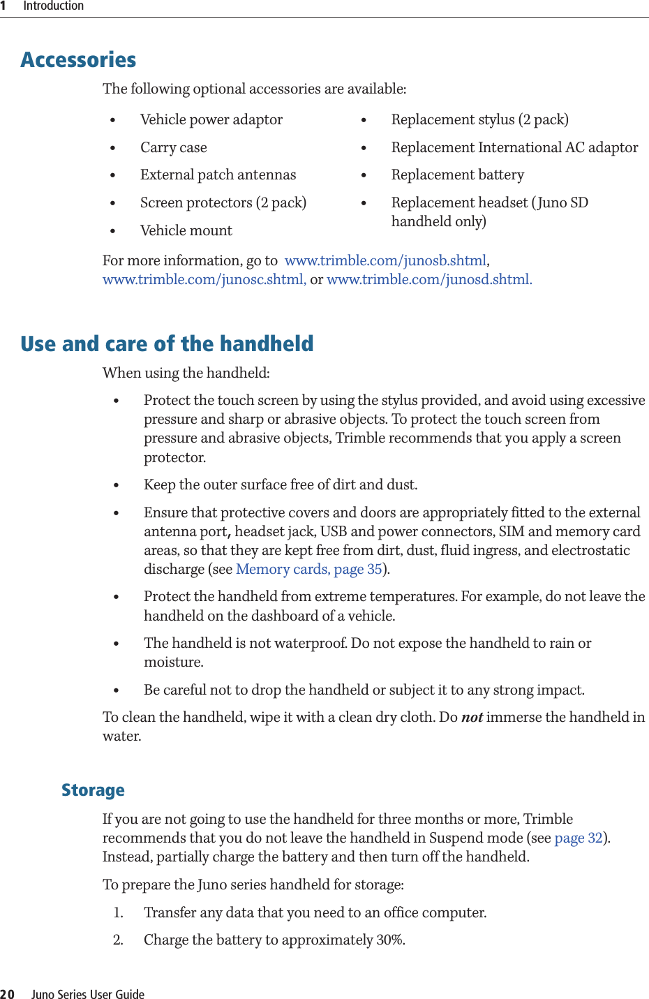 1     Introduction20     Juno Series User GuideAccessoriesThe following optional accessories are available:For more information, go to  www.trimble.com/junosb.shtml,  www.trimble.com/junosc.shtml, or www.trimble.com/junosd.shtml.Use and care of the handheldWhen using the handheld:•Protect the touch screen by using the stylus provided, and avoid using excessive pressure and sharp or abrasive objects. To protect the touch screen from pressure and abrasive objects, Trimble recommends that you apply a screen protector.•Keep the outer surface free of dirt and dust.•Ensure that protective covers and doors are appropriately fitted to the external antenna port, headset jack, USB and power connectors, SIM and memory card areas, so that they are kept free from dirt, dust, fluid ingress, and electrostatic discharge (see Memory cards, page 35).•Protect the handheld from extreme temperatures. For example, do not leave the handheld on the dashboard of a vehicle.•The handheld is not waterproof. Do not expose the handheld to rain or moisture.•Be careful not to drop the handheld or subject it to any strong impact.To clean the handheld, wipe it with a clean dry cloth. Do not immerse the handheld in water.StorageIf you are not going to use the handheld for three months or more, Trimble recommends that you do not leave the handheld in Suspend mode (see page 32). Instead, partially charge the battery and then turn off the handheld.To prepare the Juno series handheld for storage:1. Transfer any data that you need to an office computer.2. Charge the battery to approximately 30%. •Vehicle power adaptor•Carry case•External patch antennas•Screen protectors (2 pack)•Vehicle mount•Replacement stylus (2 pack)•Replacement International AC adaptor•Replacement battery•Replacement headset (Juno SD handheld only)