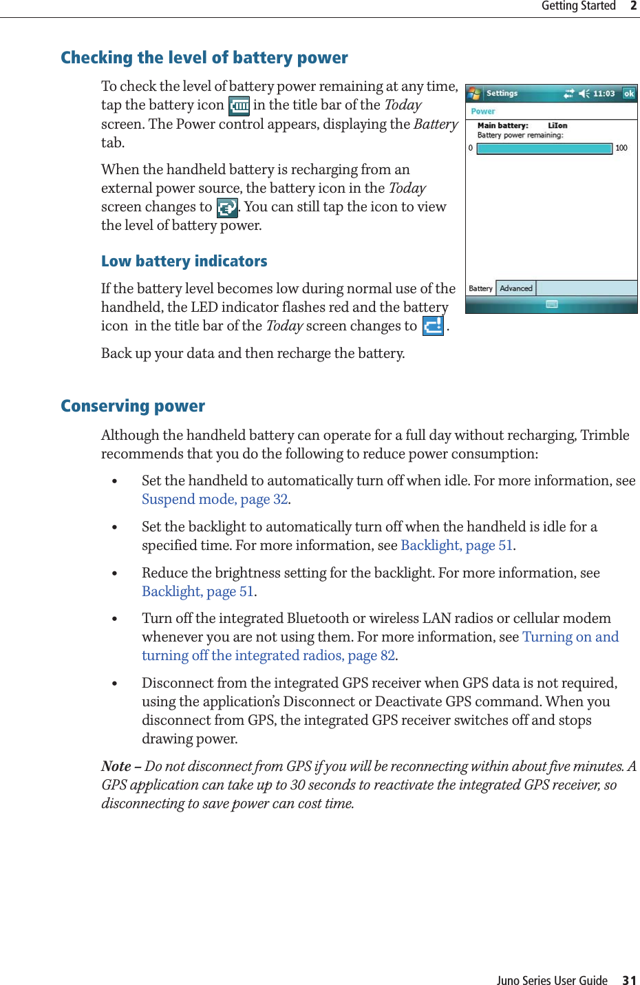 Juno Series User Guide     31Getting Started     2Checking the level of battery power To check the level of battery power remaining at any time, tap the battery icon   in the title bar of the Today screen. The Power control appears, displaying the Battery tab.  When the handheld battery is recharging from an external power source, the battery icon in the Today screen changes to  . You can still tap the icon to view the level of battery power. Low battery indicatorsIf the battery level becomes low during normal use of the handheld, the LED indicator flashes red and the battery icon  in the title bar of the Today screen changes to  .Back up your data and then recharge the battery.Conserving powerAlthough the handheld battery can operate for a full day without recharging, Trimble recommends that you do the following to reduce power consumption:  •Set the handheld to automatically turn off when idle. For more information, see Suspend mode, page 32.•Set the backlight to automatically turn off when the handheld is idle for a specified time. For more information, see Backlight, page 51.•Reduce the brightness setting for the backlight. For more information, see Backlight, page 51.•Turn off the integrated Bluetooth or wireless LAN radios or cellular modem whenever you are not using them. For more information, see Turning on and turning off the integrated radios, page 82. •Disconnect from the integrated GPS receiver when GPS data is not required, using the application’s Disconnect or Deactivate GPS command. When you disconnect from GPS, the integrated GPS receiver switches off and stops drawing power.Note – Do not disconnect from GPS if you will be reconnecting within about five minutes. A GPS application can take up to 30 seconds to reactivate the integrated GPS receiver, so disconnecting to save power can cost time.