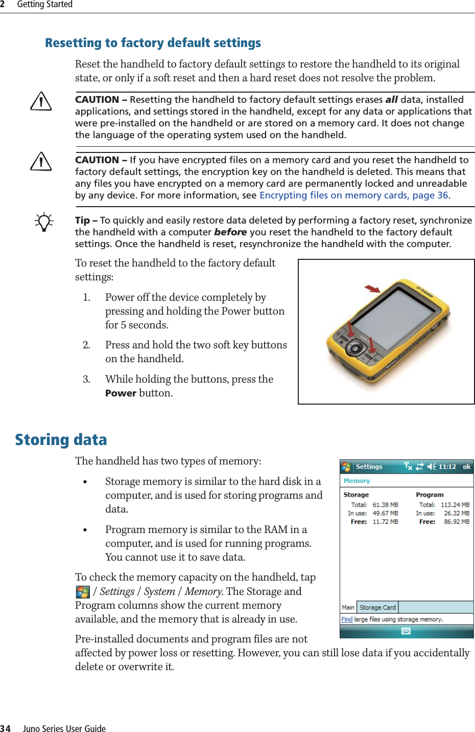 2     Getting Started34     Juno Series User GuideResetting to factory default settingsReset the handheld to factory default settings to restore the handheld to its original state, or only if a soft reset and then a hard reset does not resolve the problem.CCAUTION – Resetting the handheld to factory default settings erases all data, installed applications, and settings stored in the handheld, except for any data or applications that were pre-installed on the handheld or are stored on a memory card. It does not change the language of the operating system used on the handheld.CCAUTION – If you have encrypted files on a memory card and you reset the handheld to factory default settings, the encryption key on the handheld is deleted. This means that any files you have encrypted on a memory card are permanently locked and unreadable by any device. For more information, see Encrypting files on memory cards, page 36.BTip – To quickly and easily restore data deleted by performing a factory reset, synchronize the handheld with a computer before you reset the handheld to the factory default settings. Once the handheld is reset, resynchronize the handheld with the computer.To reset the handheld to the factory default settings:1. Power off the device completely by pressing and holding the Power button for 5 seconds.2. Press and hold the two soft key buttons on the handheld.3. While holding the buttons, press the Power button.Storing dataThe handheld has two types of memory: •Storage memory is similar to the hard disk in a computer, and is used for storing programs and data.•Program memory is similar to the RAM in a computer, and is used for running programs. You cannot use it to save data.To check the memory capacity on the handheld, tap /Settings / System /Memory. The Storage and Program columns show the current memory available, and the memory that is already in use. Pre-installed documents and program files are not affected by power loss or resetting. However, you can still lose data if you accidentally delete or overwrite it.