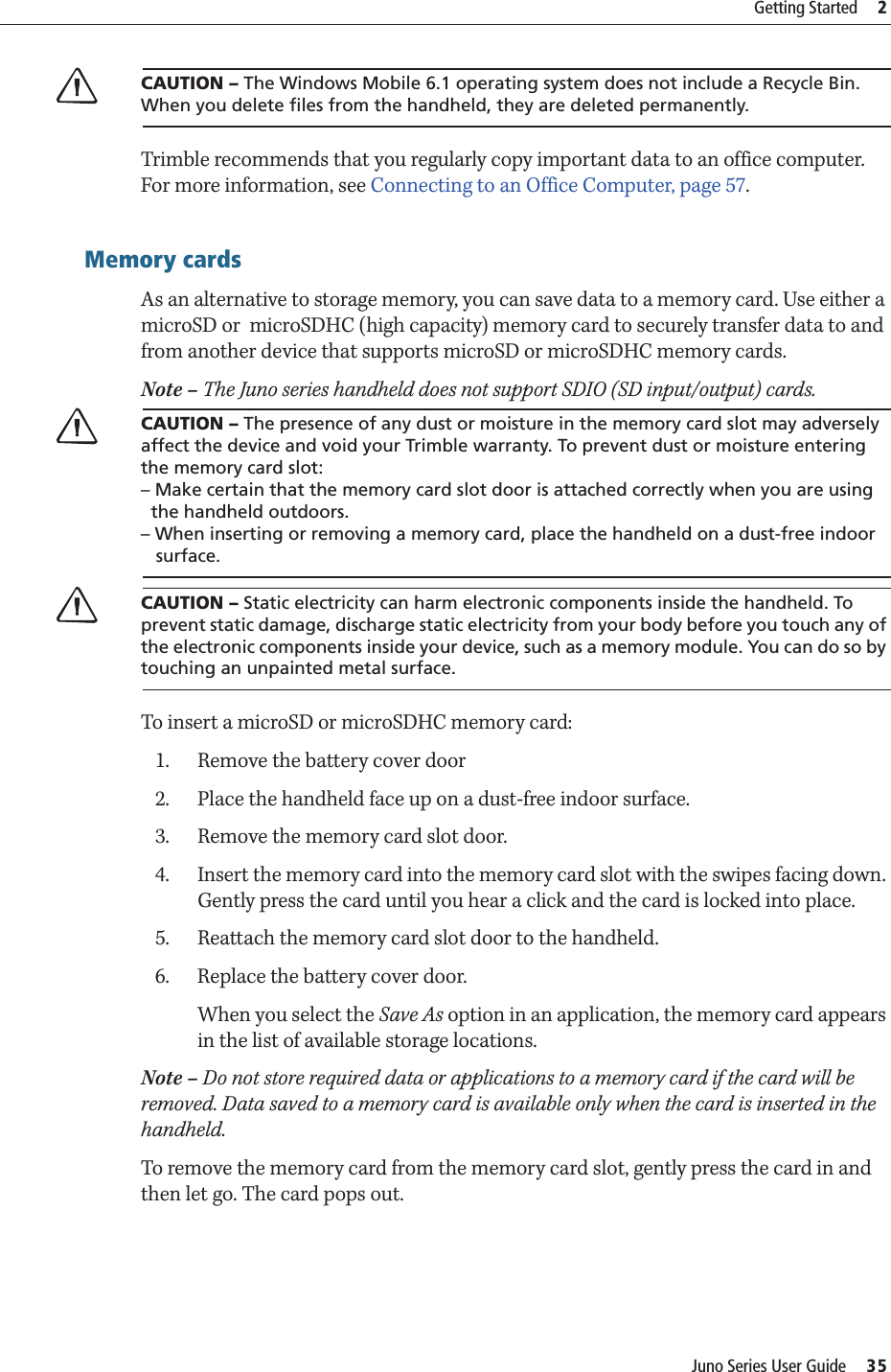 Juno Series User Guide     35Getting Started     2CCAUTION – The Windows Mobile 6.1 operating system does not include a Recycle Bin. When you delete files from the handheld, they are deleted permanently.Trimble recommends that you regularly copy important data to an office computer. For more information, see Connecting to an Office Computer, page 57.Memory cardsAs an alternative to storage memory, you can save data to a memory card. Use either a microSD or  microSDHC (high capacity) memory card to securely transfer data to and from another device that supports microSD or microSDHC memory cards.Note – The Juno series handheld does not support SDIO (SD input/output) cards.CCAUTION – The presence of any dust or moisture in the memory card slot may adversely affect the device and void your Trimble warranty. To prevent dust or moisture entering the memory card slot: – Make certain that the memory card slot door is attached correctly when you are using   the handheld outdoors. – When inserting or removing a memory card, place the handheld on a dust-free indoor    surface.CCAUTION – Static electricity can harm electronic components inside the handheld. To prevent static damage, discharge static electricity from your body before you touch any of the electronic components inside your device, such as a memory module. You can do so by touching an unpainted metal surface.To insert a microSD or microSDHC memory card:1. Remove the battery cover door2. Place the handheld face up on a dust-free indoor surface.3. Remove the memory card slot door. 4. Insert the memory card into the memory card slot with the swipes facing down. Gently press the card until you hear a click and the card is locked into place.5. Reattach the memory card slot door to the handheld.6. Replace the battery cover door.When you select the Save As option in an application, the memory card appears in the list of available storage locations. Note – Do not store required data or applications to a memory card if the card will be removed. Data saved to a memory card is available only when the card is inserted in the handheld.To remove the memory card from the memory card slot, gently press the card in and then let go. The card pops out. 