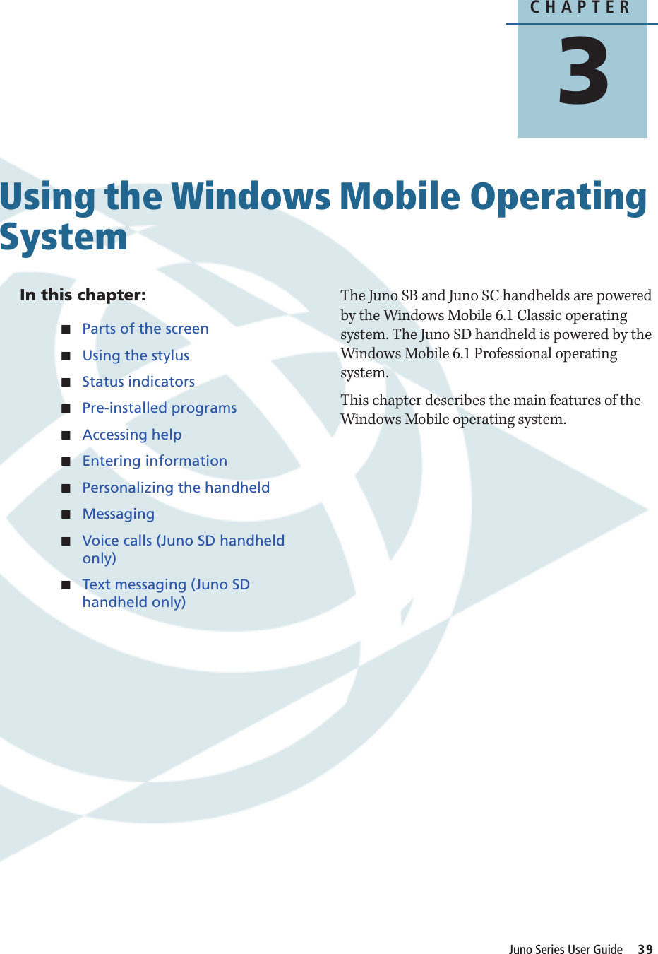 CHAPTER3Juno Series User Guide     39Using the Windows Mobile Operating System 3In this chapter:QParts of the screenQUsing the stylusQStatus indicatorsQPre-installed programsQAccessing helpQEntering informationQPersonalizing the handheldQMessagingQVoice calls (Juno SD handheld only)QText messaging (Juno SD handheld only)The Juno SB and Juno SC handhelds are powered by the Windows Mobile 6.1 Classic operating system. The Juno SD handheld is powered by the Windows Mobile 6.1 Professional operating system.This chapter describes the main features of the Windows Mobile operating system.