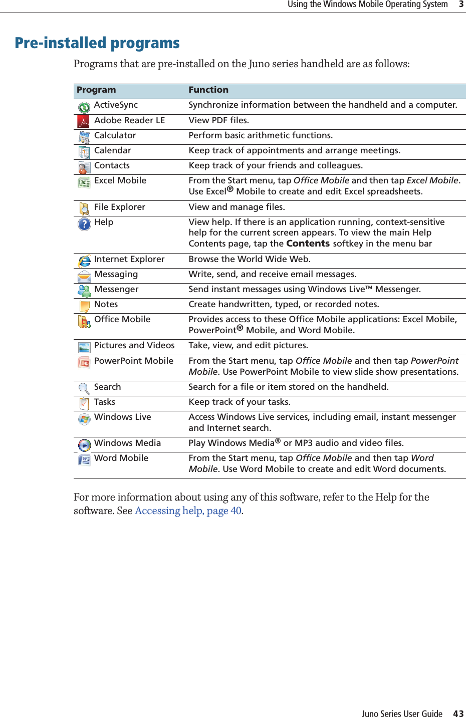 Juno Series User Guide     43Using the Windows Mobile Operating System     3Pre-installed programsPrograms that are pre-installed on the Juno series handheld are as follows: For more information about using any of this software, refer to the Help for the software. See Accessing help, page 40.Program Function ActiveSync Synchronize information between the handheld and a computer. Adobe Reader LE View PDF files. Calculator Perform basic arithmetic functions. Calendar Keep track of appointments and arrange meetings. Contacts Keep track of your friends and colleagues. Excel Mobile From the Start menu, tap Office Mobile and then tap Excel Mobile. Use Excel® Mobile to create and edit Excel spreadsheets. File Explorer View and manage files. Help View help. If there is an application running, context-sensitive help for the current screen appears. To view the main Help Contents page, tap the Contents softkey in the menu bar Internet Explorer Browse the World Wide Web. Messaging Write, send, and receive email messages. Messenger Send instant messages using Windows Live™ Messenger.  Notes Create handwritten, typed, or recorded notes. Office Mobile Provides access to these Office Mobile applications: Excel Mobile, PowerPoint® Mobile, and Word Mobile. Pictures and Videos Take, view, and edit pictures. PowerPoint Mobile From the Start menu, tap Office Mobile and then tap PowerPoint Mobile. Use PowerPoint Mobile to view slide show presentations. Search Search for a file or item stored on the handheld. Tasks Keep track of your tasks. Windows Live Access Windows Live services, including email, instant messenger and Internet search. Windows Media Play Windows Media® or MP3 audio and video files. Word Mobile From the Start menu, tap Office Mobile and then tap Word Mobile. Use Word Mobile to create and edit Word documents.