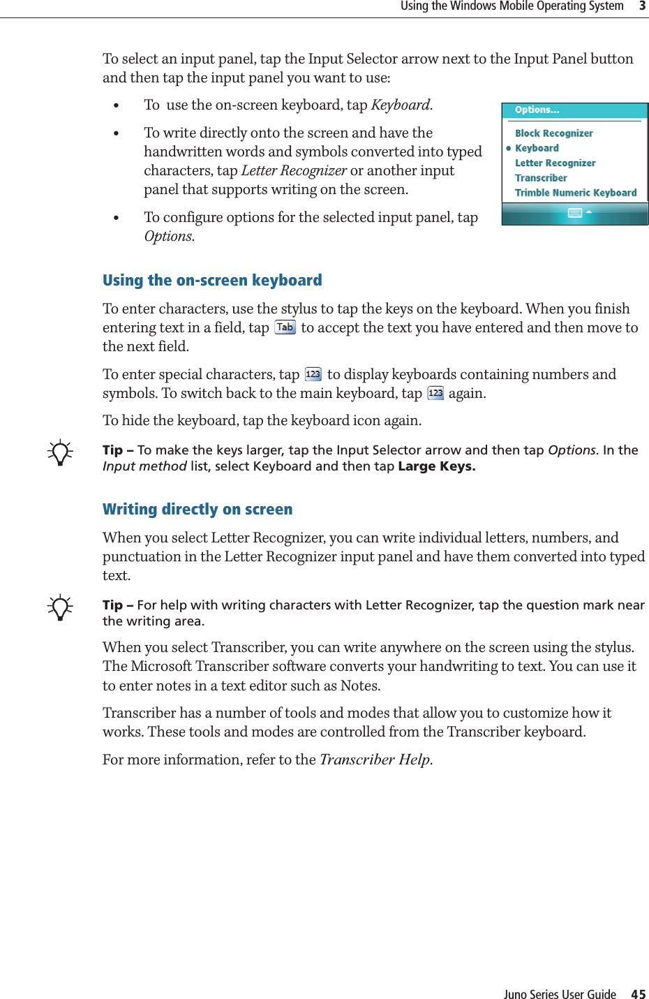 Juno Series User Guide     45Using the Windows Mobile Operating System     3To select an input panel, tap the Input Selector arrow next to the Input Panel button and then tap the input panel you want to use:•To  use the on-screen keyboard, tap Keyboard.•To write directly onto the screen and have the handwritten words and symbols converted into typed characters, tap Letter Recognizer or another input panel that supports writing on the screen.•To configure options for the selected input panel, tap Options.Using the on-screen keyboardTo enter characters, use the stylus to tap the keys on the keyboard. When you finish entering text in a field, tap   to accept the text you have entered and then move to the next field. To enter special characters, tap   to display keyboards containing numbers and symbols. To switch back to the main keyboard, tap   again.To hide the keyboard, tap the keyboard icon again.BTip – To make the keys larger, tap the Input Selector arrow and then tap Options. In the Input method list, select Keyboard and then tap Large Keys.Writing directly on screenWhen you select Letter Recognizer, you can write individual letters, numbers, and punctuation in the Letter Recognizer input panel and have them converted into typed text. BTip – For help with writing characters with Letter Recognizer, tap the question mark near the writing area. When you select Transcriber, you can write anywhere on the screen using the stylus. The Microsoft Transcriber software converts your handwriting to text. You can use it to enter notes in a text editor such as Notes.Transcriber has a number of tools and modes that allow you to customize how it works. These tools and modes are controlled from the Transcriber keyboard.For more information, refer to the Transcriber Help.