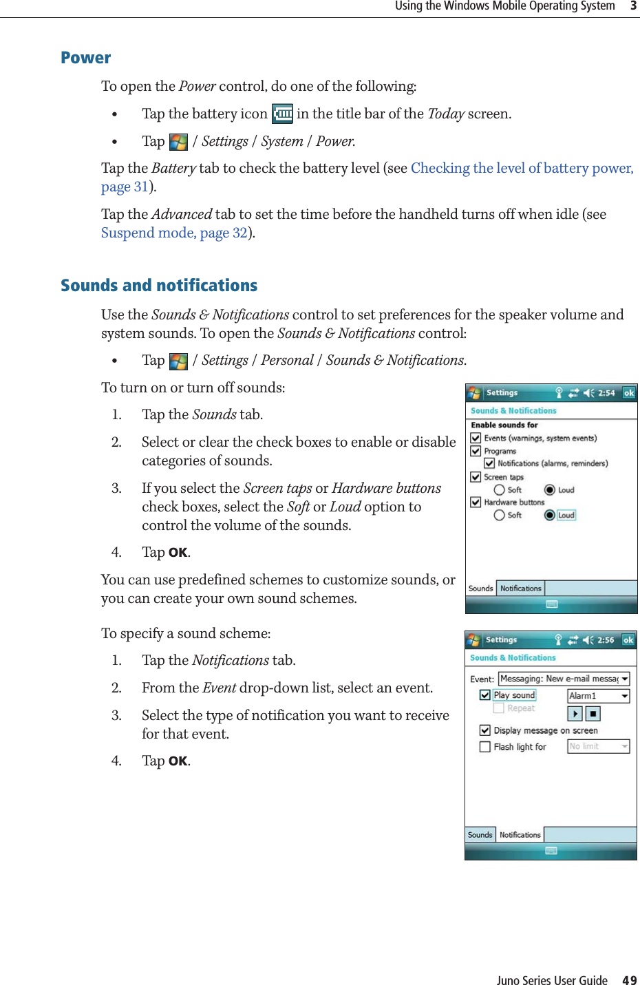 Juno Series User Guide     49Using the Windows Mobile Operating System     3PowerTo open the Power control, do one of the following:•Tap the battery icon   in the title bar of the Today screen.•Tap / Settings /System / Power.Tap the Battery tab to check the battery level (see Checking the level of battery power, page 31).Tap the Advanced tab to set the time before the handheld turns off when idle (see Suspend mode, page 32).Sounds and notificationsUse the Sounds &amp; Notifications control to set preferences for the speaker volume and system sounds. To open the Sounds &amp; Notifications control:•Tap / Settings /Personal /Sounds &amp; Notifications.To turn on or turn off sounds:1. Tap the Sounds tab.2. Select or clear the check boxes to enable or disable categories of sounds.3. If you select the Screen taps or Hardware buttons check boxes, select the Soft or Loud option to control the volume of the sounds. 4. Tap OK. You can use predefined schemes to customize sounds, or you can create your own sound schemes.To specify a sound scheme: 1. Tap the Notifications tab.2. From the Event drop-down list, select an event.3. Select the type of notification you want to receive for that event.4. Tap OK.