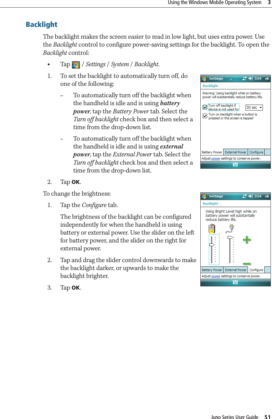 Juno Series User Guide     51Using the Windows Mobile Operating System     3BacklightThe backlight makes the screen easier to read in low light, but uses extra power. Use the Backlight control to configure power-saving settings for the backlight. To open the Backlight control: •Tap / Settings /System / Backlight. 1. To set the backlight to automatically turn off, do one of the following: –To automatically turn off the backlight when the handheld is idle and is using battery power, tap the Battery Power tab. Select the Turn off backlight check box and then select a time from the drop-down list.–To automatically turn off the backlight when the handheld is idle and is using external power, tap the External Power tab. Select the Turn off backlight check box and then select a time from the drop-down list.2. Tap OK.To change the brightness:1. Tap the Configure tab.The brightness of the backlight can be configured independently for when the handheld is using battery or external power. Use the slider on the left for battery power, and the slider on the right for external power.2. Tap and drag the slider control downwards to make the backlight darker, or upwards to make the backlight brighter. 3. Tap OK.