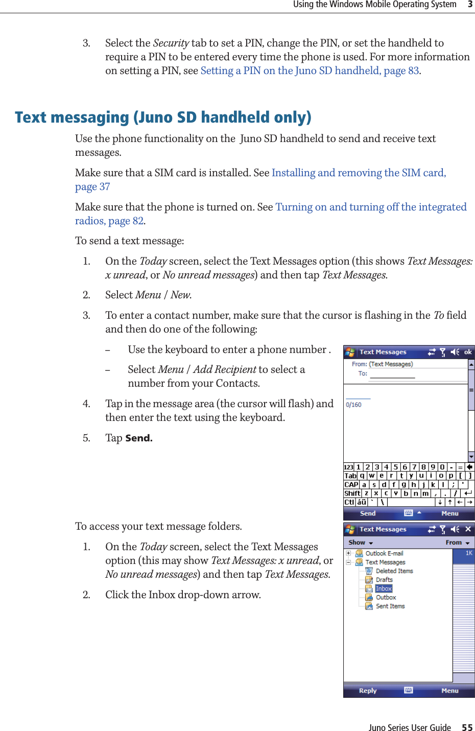 Juno Series User Guide     55Using the Windows Mobile Operating System     33. Select the Security tab to set a PIN, change the PIN, or set the handheld to require a PIN to be entered every time the phone is used. For more information on setting a PIN, see Setting a PIN on the Juno SD handheld, page 83.Text messaging (Juno SD handheld only)Use the phone functionality on the  Juno SD handheld to send and receive text messages.Make sure that a SIM card is installed. See Installing and removing the SIM card, page 37Make sure that the phone is turned on. See Turning on and turning off the integrated radios, page 82.To send a text message:1. On the Today screen, select the Text Messages option (this shows Text Messages: x unread, or No unread messages) and then tap Text Messages.2. Select Menu / New.3. To enter a contact number, make sure that the cursor is flashing in the To field and then do one of the following:–Use the keyboard to enter a phone number .–Select Menu / Add Recipient to select a number from your Contacts.4. Tap in the message area (the cursor will flash) and then enter the text using the keyboard.5. Tap Send.To access your text message folders.1. On the Today screen, select the Text Messages option (this may show Text Messages: x unread, or No unread messages) and then tap Text Messages.2. Click the Inbox drop-down arrow. 