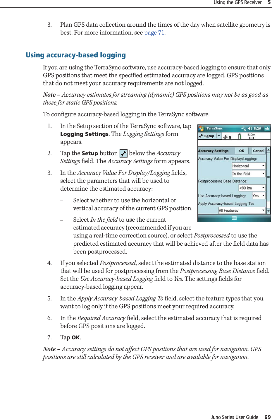 Juno Series User Guide     69Using the GPS Receiver     53. Plan GPS data collection around the times of the day when satellite geometry is best. For more information, see page 71.Using accuracy-based loggingIf you are using the TerraSync software, use accuracy-based logging to ensure that only GPS positions that meet the specified estimated accuracy are logged. GPS positions that do not meet your accuracy requirements are not logged.Note – Accuracy estimates for streaming (dynamic) GPS positions may not be as good as those for static GPS positions.To configure accuracy-based logging in the TerraSync software:1. In the Setup section of the TerraSync software, tap Logging Settings. The Logging Settings form appears.2. Tap the Setup button  below the Accuracy Settings field. The Accuracy Settings form appears.3. In the Accuracy Value For Display/Logging fields, select the parameters that will be used to determine the estimated accuracy: –Select whether to use the horizontal or vertical accuracy of the current GPS position.–Select In the field to use the current estimated accuracy (recommended if you are using a real-time correction source), or select Postprocessed to use the predicted estimated accuracy that will be achieved after the field data has been postprocessed.4. If you selected Postprocessed, select the estimated distance to the base station that will be used for postprocessing from the Postprocessing Base Distance field. Set the Use Accuracy-based Logging field to Yes. The settings fields for accuracy-based logging appear.5. In the Apply Accuracy-based Logging To field, select the feature types that you want to log only if the GPS positions meet your required accuracy.6. In the Required Accuracy field, select the estimated accuracy that is required before GPS positions are logged.7. Tap OK.Note – Accuracy settings do not affect GPS positions that are used for navigation. GPS positions are still calculated by the GPS receiver and are available for navigation. 