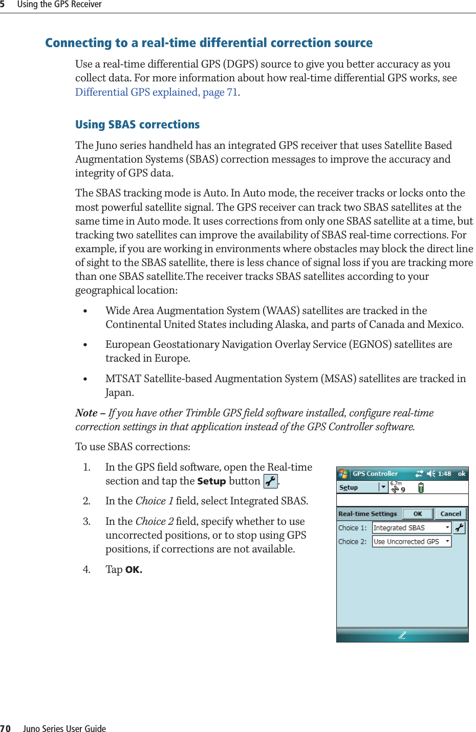 5     Using the GPS Receiver70     Juno Series User GuideConnecting to a real-time differential correction sourceUse a real-time differential GPS (DGPS) source to give you better accuracy as you collect data. For more information about how real-time differential GPS works, see Differential GPS explained, page 71.Using SBAS correctionsThe Juno series handheld has an integrated GPS receiver that uses Satellite Based Augmentation Systems (SBAS) correction messages to improve the accuracy and integrity of GPS data. The SBAS tracking mode is Auto. In Auto mode, the receiver tracks or locks onto the most powerful satellite signal. The GPS receiver can track two SBAS satellites at the same time in Auto mode. It uses corrections from only one SBAS satellite at a time, but tracking two satellites can improve the availability of SBAS real-time corrections. For example, if you are working in environments where obstacles may block the direct line of sight to the SBAS satellite, there is less chance of signal loss if you are tracking more than one SBAS satellite.The receiver tracks SBAS satellites according to your geographical location:•Wide Area Augmentation System (WAAS) satellites are tracked in the Continental United States including Alaska, and parts of Canada and Mexico.•European Geostationary Navigation Overlay Service (EGNOS) satellites are tracked in Europe. •MTSAT Satellite-based Augmentation System (MSAS) satellites are tracked in Japan.Note – If you have other Trimble GPS field software installed, configure real-time correction settings in that application instead of the GPS Controller software.To use SBAS corrections: 1. In the GPS field software, open the Real-time section and tap the Setup button .2. In the Choice 1 field, select Integrated SBAS. 3. In the Choice 2 field, specify whether to use uncorrected positions, or to stop using GPS positions, if corrections are not available. 4. Tap OK. 