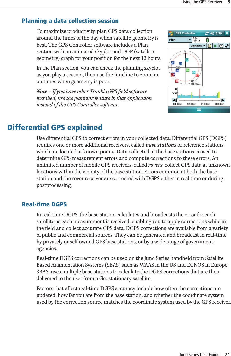 Juno Series User Guide     71Using the GPS Receiver     5Planning a data collection sessionTo maximize productivity, plan GPS data collection around the times of the day when satellite geometry is best. The GPS Controller software includes a Plan section with an animated skyplot and DOP (satellite geometry) graph for your position for the next 12 hours. In the Plan section, you can check the planning skyplot as you play a session, then use the timeline to zoom in on times when geometry is poor. Note – If you have other Trimble GPS field software installed, use the planning feature in that application instead of the GPS Controller software.Differential GPS explainedUse differential GPS to correct errors in your collected data. Differential GPS (DGPS) requires one or more additional receivers, called base stations or reference stations, which are located at known points. Data collected at the base stations is used to determine GPS measurement errors and compute corrections to these errors. An unlimited number of mobile GPS receivers, called rovers, collect GPS data at unknown locations within the vicinity of the base station. Errors common at both the base station and the rover receiver are corrected with DGPS either in real time or during postprocessing.Real-time DGPSIn real-time DGPS, the base station calculates and broadcasts the error for each satellite as each measurement is received, enabling you to apply corrections while in the field and collect accurate GPS data. DGPS corrections are available from a variety of public and commercial sources. They can be generated and broadcast in real-time by privately or self-owned GPS base stations, or by a wide range of government agencies. Real-time DGPS corrections can be used on the Juno Series handheld from Satellite Based Augmentation Systems (SBAS) such as WAAS in the US and EGNOS in Europe. SBAS  uses multiple base stations to calculate the DGPS corrections that are then delivered to the user from a Geostationary satellite.Factors that affect real-time DGPS accuracy include how often the corrections are updated, how far you are from the base station, and whether the coordinate system used by the correction source matches the coordinate system used by the GPS receiver.