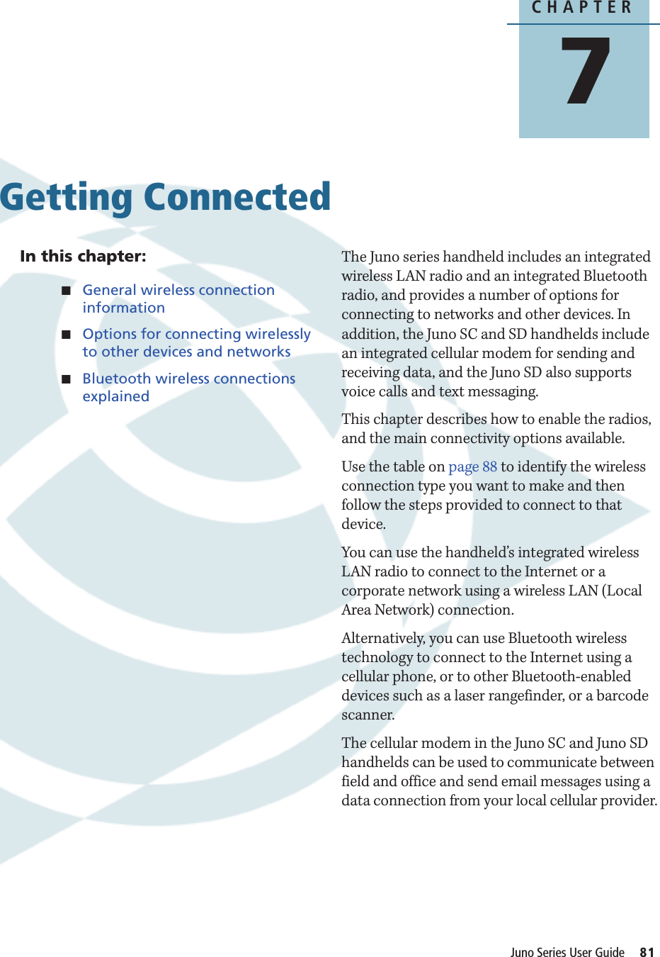 CHAPTER7Juno Series User Guide     81Getting Connected 7In this chapter:QGeneral wireless connection informationQOptions for connecting wirelessly to other devices and networksQBluetooth wireless connections explainedThe Juno series handheld includes an integrated wireless LAN radio and an integrated Bluetooth radio, and provides a number of options for connecting to networks and other devices. In addition, the Juno SC and SD handhelds include an integrated cellular modem for sending and receiving data, and the Juno SD also supports voice calls and text messaging.This chapter describes how to enable the radios, and the main connectivity options available.Use the table on page 88 to identify the wireless connection type you want to make and then follow the steps provided to connect to that device.You can use the handheld’s integrated wireless LAN radio to connect to the Internet or a corporate network using a wireless LAN (Local Area Network) connection.Alternatively, you can use Bluetooth wireless technology to connect to the Internet using a cellular phone, or to other Bluetooth-enabled devices such as a laser rangefinder, or a barcode scanner.The cellular modem in the Juno SC and Juno SD handhelds can be used to communicate between field and office and send email messages using a data connection from your local cellular provider.