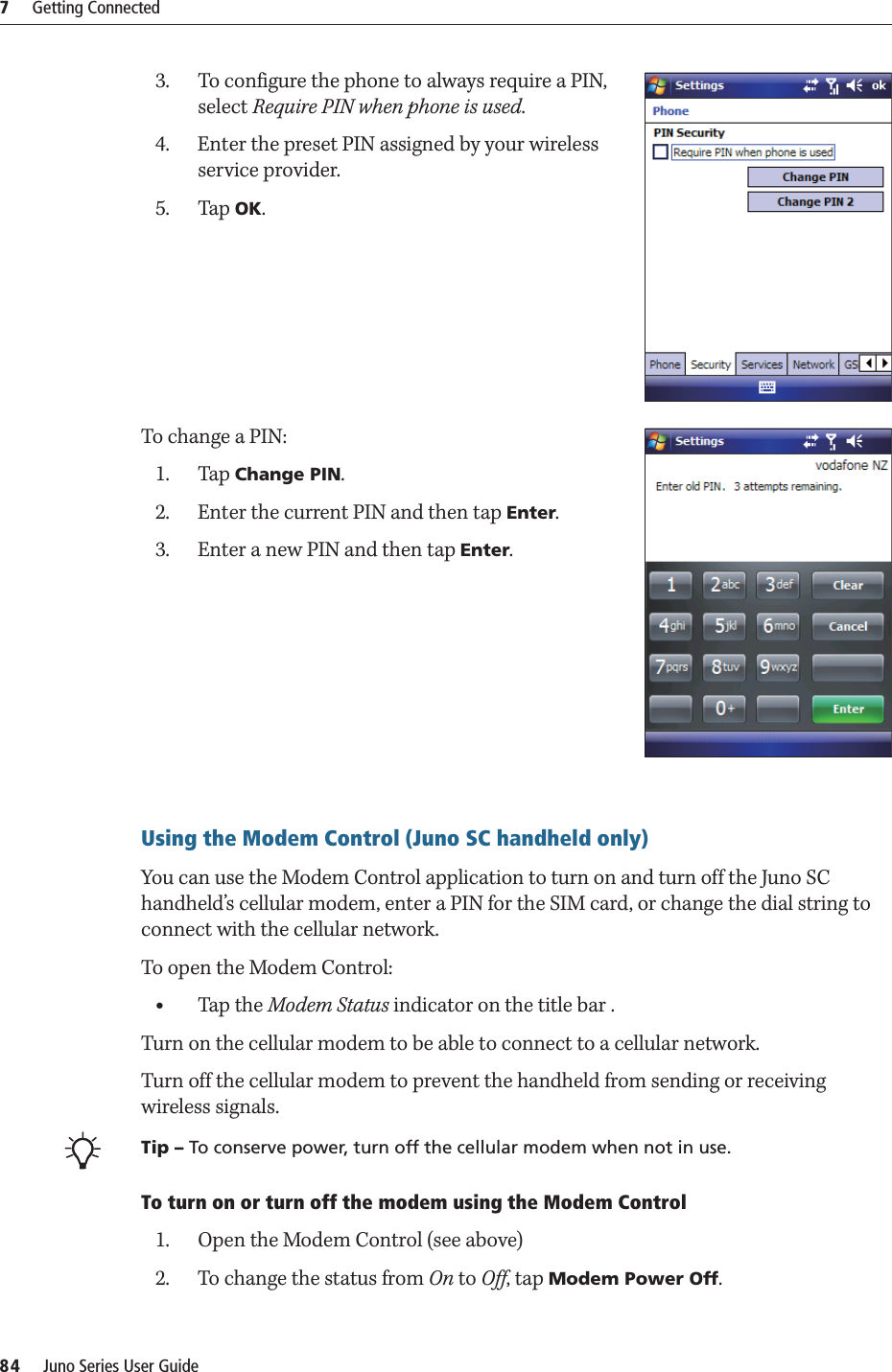 7     Getting Connected84     Juno Series User Guide3. To configure the phone to always require a PIN, select Require PIN when phone is used.4. Enter the preset PIN assigned by your wireless service provider.5. Tap OK.To change a PIN:1. Tap Change PIN. 2. Enter the current PIN and then tap Enter.3. Enter a new PIN and then tap Enter.Using the Modem Control (Juno SC handheld only)You can use the Modem Control application to turn on and turn off the Juno SC handheld’s cellular modem, enter a PIN for the SIM card, or change the dial string to connect with the cellular network.To open the Modem Control:  •Tap the Modem Status indicator on the title bar .Turn on the cellular modem to be able to connect to a cellular network.Turn off the cellular modem to prevent the handheld from sending or receiving wireless signals. BTip – To conserve power, turn off the cellular modem when not in use.To turn on or turn off the modem using the Modem Control1. Open the Modem Control (see above)2. To change the status from On to Off, tap Modem Power Off.