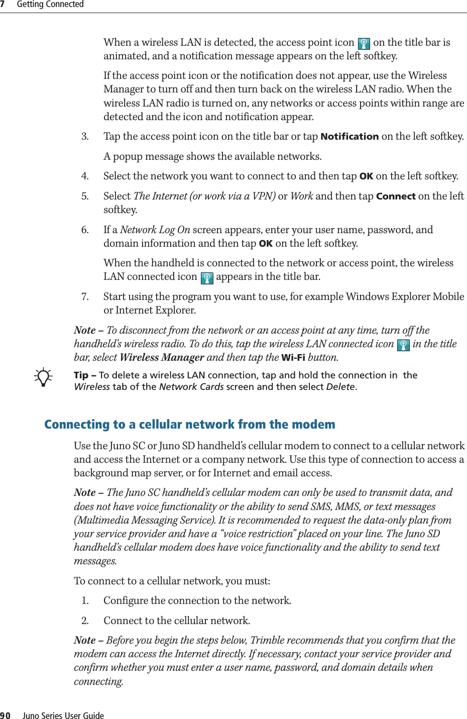 7     Getting Connected90     Juno Series User GuideWhen a wireless LAN is detected, the access point icon   on the title bar is animated, and a notification message appears on the left softkey.If the access point icon or the notification does not appear, use the Wireless Manager to turn off and then turn back on the wireless LAN radio. When the wireless LAN radio is turned on, any networks or access points within range are detected and the icon and notification appear.3. Tap the access point icon on the title bar or tap Notification on the left softkey. A popup message shows the available networks.4. Select the network you want to connect to and then tap OK on the left softkey.5. Select The Internet (or work via a VPN) or Work and then tap Connect on the left softkey.6. If a Network Log On screen appears, enter your user name, password, and domain information and then tap OK on the left softkey.When the handheld is connected to the network or access point, the wireless LAN connected icon   appears in the title bar.7. Start using the program you want to use, for example Windows Explorer Mobile or Internet Explorer. Note – To disconnect from the network or an access point at any time, turn off the handheld’s wireless radio. To do this, tap the wireless LAN connected icon   in the title bar, select Wireless Manager and then tap the Wi-Fi button.BTip – To delete a wireless LAN connection, tap and hold the connection in  the Wireless tab of the Network Cards screen and then select Delete. Connecting to a cellular network from the modemUse the Juno SC or Juno SD handheld’s cellular modem to connect to a cellular network and access the Internet or a company network. Use this type of connection to access a background map server, or for Internet and email access.Note – The Juno SC handheld’s cellular modem can only be used to transmit data, and does not have voice functionality or the ability to send SMS, MMS, or text messages (Multimedia Messaging Service). It is recommended to request the data-only plan from your service provider and have a “voice restriction” placed on your line. The Juno SD handheld’s cellular modem does have voice functionality and the ability to send text messages.To connect to a cellular network, you must:1. Configure the connection to the network.2. Connect to the cellular network.Note – Before you begin the steps below, Trimble recommends that you confirm that the modem can access the Internet directly. If necessary, contact your service provider and confirm whether you must enter a user name, password, and domain details when connecting.