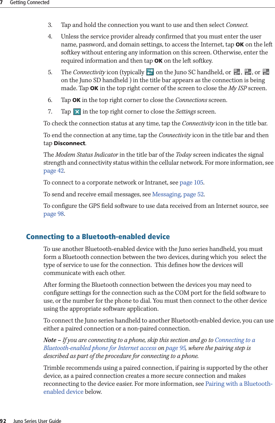 7     Getting Connected92     Juno Series User Guide3. Tap and hold the connection you want to use and then select Connect.4. Unless the service provider already confirmed that you must enter the user name, password, and domain settings, to access the Internet, tap OK on the left softkey without entering any information on this screen. Otherwise, enter the required information and then tap OK on the left softkey.5. The Connectivity icon (typically   on the Juno SC handheld, or  ,  , or   on the Juno SD handheld ) in the title bar appears as the connection is being made. Tap OK in the top right corner of the screen to close the My ISP screen.6. Tap OK in the top right corner to close the Connections screen.7. Tap   in the top right corner to close the Settings screen.To check the connection status at any time, tap the Connectivity icon in the title bar.To end the connection at any time, tap the Connectivity icon in the title bar and then tap Disconnect.The Modem Status Indicator in the title bar of the Today screen indicates the signal strength and connectivity status within the cellular network. For more information, see page 42.To connect to a corporate network or Intranet, see page 105.To send and receive email messages, see Messaging, page 52.To configure the GPS field software to use data received from an Internet source, see  page 98.Connecting to a Bluetooth-enabled device  To use another Bluetooth-enabled device with the Juno series handheld, you must form a Bluetooth connection between the two devices, during which you  select the type of service to use for the connection.  This defines how the devices will communicate with each other.After forming the Bluetooth connection between the devices you may need to configure settings for the connection such as the COM port for the field software to use, or the number for the phone to dial. You must then connect to the other device using the appropriate software application.To connect the Juno series handheld to another Bluetooth-enabled device, you can use either a paired connection or a non-paired connection.Note – If you are connecting to a phone, skip this section and go to Connecting to a Bluetooth-enabled phone for Internet access on page 95, where the pairing step is described as part of the procedure for connecting to a phone.Trimble recommends using a paired connection, if pairing is supported by the other device, as a paired connection creates a more secure connection and makes reconnecting to the device easier. For more information, see Pairing with a Bluetooth-enabled device below.