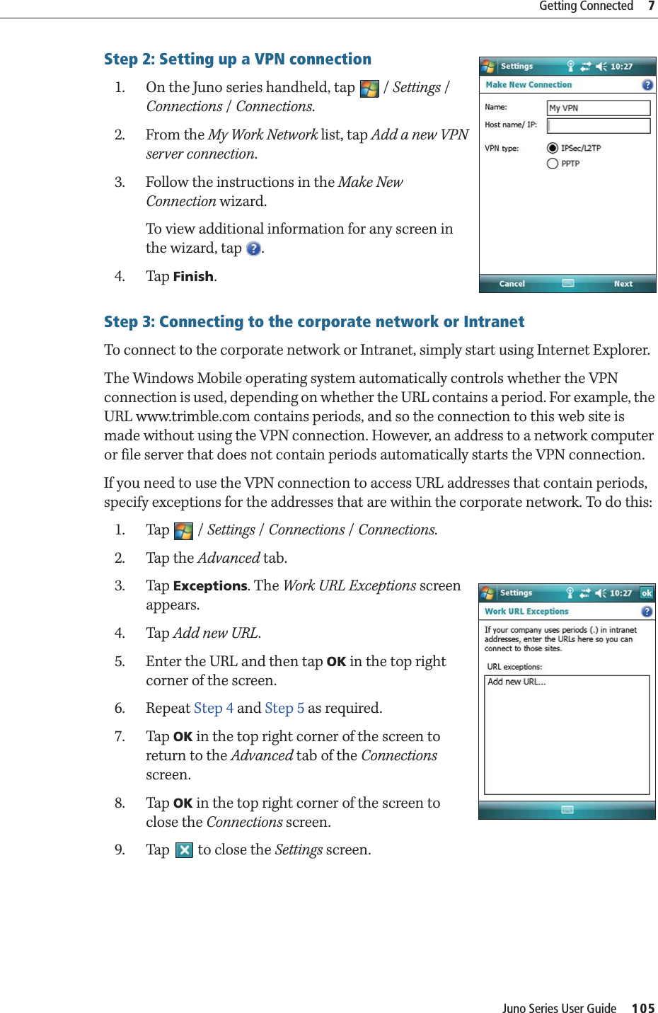 Juno Series User Guide     105Getting Connected     7Step 2: Setting up a VPN connection1. On the Juno series handheld, tap  / Settings / Connections / Connections. 2. From the My Work Network list, tap Add a new VPN server connection.3. Follow the instructions in the Make New Connection wizard.To view additional information for any screen in the wizard, tap  .4. Tap Finish.Step 3: Connecting to the corporate network or IntranetTo connect to the corporate network or Intranet, simply start using Internet Explorer.The Windows Mobile operating system automatically controls whether the VPN connection is used, depending on whether the URL contains a period. For example, the URL www.trimble.com contains periods, and so the connection to this web site is made without using the VPN connection. However, an address to a network computer or file server that does not contain periods automatically starts the VPN connection.If you need to use the VPN connection to access URL addresses that contain periods, specify exceptions for the addresses that are within the corporate network. To do this:1. Tap / Settings / Connections / Connections. 2. Tap the Advanced tab.3. Tap Exceptions. The Work URL Exceptions screen appears. 4. Tap Add new URL.5. Enter the URL and then tap OK in the top right corner of the screen.6. Repeat Step 4 and Step 5 as required.7. Tap OK in the top right corner of the screen to return to the Advanced tab of the Connections screen.8. Tap OK in the top right corner of the screen to close the Connections screen.9. Tap   to close the Settings screen.