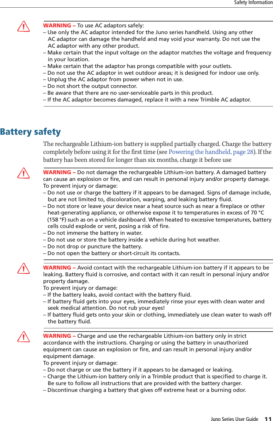 Juno Series User Guide     11Safety InformationCWARNING – To use AC adaptors safely:– Use only the AC adaptor intended for the Juno series handheld. Using any other    AC adaptor can damage the handheld and may void your warranty. Do not use the    AC adaptor with any other product.– Make certain that the input voltage on the adaptor matches the voltage and frequency    in your location. – Make certain that the adaptor has prongs compatible with your outlets.– Do not use the AC adaptor in wet outdoor areas; it is designed for indoor use only.– Unplug the AC adaptor from power when not in use.– Do not short the output connector.– Be aware that there are no user-serviceable parts in this product.– If the AC adaptor becomes damaged, replace it with a new Trimble AC adaptor.Battery safetyThe rechargeable Lithium-ion battery is supplied partially charged. Charge the battery completely before using it for the first time (see Powering the handheld, page 28). If the battery has been stored for longer than six months, charge it before useCWARNING – Do not damage the rechargeable Lithium-ion battery. A damaged battery can cause an explosion or fire, and can result in personal injury and/or property damage. To prevent injury or damage: – Do not use or charge the battery if it appears to be damaged. Signs of damage include,    but are not limited to, discoloration, warping, and leaking battery fluid.– Do not store or leave your device near a heat source such as near a fireplace or other    heat-generating appliance, or otherwise expose it to temperatures in excess of 70 °C    (158 °F) such as on a vehicle dashboard. When heated to excessive temperatures, battery    cells could explode or vent, posing a risk of fire. – Do not immerse the battery in water. – Do not use or store the battery inside a vehicle during hot weather. – Do not drop or puncture the battery. – Do not open the battery or short-circuit its contacts.CWARNING – Avoid contact with the rechargeable Lithium-ion battery if it appears to be leaking. Battery fluid is corrosive, and contact with it can result in personal injury and/or property damage.To prevent injury or damage:– If the battery leaks, avoid contact with the battery fluid. – If battery fluid gets into your eyes, immediately rinse your eyes with clean water and    seek medical attention. Do not rub your eyes! – If battery fluid gets onto your skin or clothing, immediately use clean water to wash off    the battery fluid.CWARNING – Charge and use the rechargeable Lithium-ion battery only in strict accordance with the instructions. Charging or using the battery in unauthorized equipment can cause an explosion or fire, and can result in personal injury and/or equipment damage. To prevent injury or damage: – Do not charge or use the battery if it appears to be damaged or leaking.– Charge the Lithium-ion battery only in a Trimble product that is specified to charge it.    Be sure to follow all instructions that are provided with the battery charger. – Discontinue charging a battery that gives off extreme heat or a burning odor.