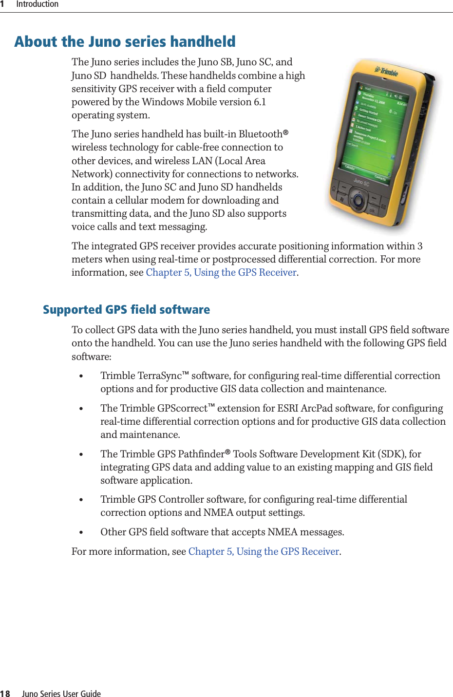 1     Introduction18     Juno Series User GuideAbout the Juno series handheldThe Juno series includes the Juno SB, Juno SC, and Juno SD  handhelds. These handhelds combine a high sensitivity GPS receiver with a field computer powered by the Windows Mobile version 6.1 operating system. The Juno series handheld has built-in Bluetooth® wireless technology for cable-free connection to other devices, and wireless LAN (Local Area Network) connectivity for connections to networks. In addition, the Juno SC and Juno SD handhelds contain a cellular modem for downloading and transmitting data, and the Juno SD also supports voice calls and text messaging.The integrated GPS receiver provides accurate positioning information within 3 meters when using real-time or postprocessed differential correction. For more information, see Chapter 5, Using the GPS Receiver. Supported GPS field softwareTo collect GPS data with the Juno series handheld, you must install GPS field software onto the handheld. You can use the Juno series handheld with the following GPS field software:•Trimble TerraSync™ software, for configuring real-time differential correction options and for productive GIS data collection and maintenance.•The Trimble GPScorrect™ extension for ESRI ArcPad software, for configuring real-time differential correction options and for productive GIS data collection and maintenance.•The Trimble GPS Pathfinder® Tools Software Development Kit (SDK), for integrating GPS data and adding value to an existing mapping and GIS field software application.•Trimble GPS Controller software, for configuring real-time differential correction options and NMEA output settings.•Other GPS field software that accepts NMEA messages.For more information, see Chapter 5, Using the GPS Receiver.