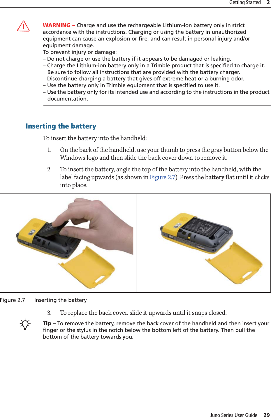 Juno Series User Guide     29Getting Started     2CWARNING – Charge and use the rechargeable Lithium-ion battery only in strict accordance with the instructions. Charging or using the battery in unauthorized equipment can cause an explosion or fire, and can result in personal injury and/or equipment damage. To prevent injury or damage: – Do not charge or use the battery if it appears to be damaged or leaking.– Charge the Lithium-ion battery only in a Trimble product that is specified to charge it.    Be sure to follow all instructions that are provided with the battery charger. – Discontinue charging a battery that gives off extreme heat or a burning odor.– Use the battery only in Trimble equipment that is specified to use it. – Use the battery only for its intended use and according to the instructions in the product    documentation.Inserting the batteryTo insert the battery into the handheld:1. On the back of the handheld, use your thumb to press the gray button below the  Windows logo and then slide the back cover down to remove it. 2. To insert the battery, angle the top of the battery into the handheld, with the label facing upwards (as shown in Figure 2.7). Press the battery flat until it clicks into place.Figure 2.7 Inserting the battery3. To replace the back cover, slide it upwards until it snaps closed.BTip – To remove the battery, remove the back cover of the handheld and then insert your finger or the stylus in the notch below the bottom left of the battery. Then pull the bottom of the battery towards you.