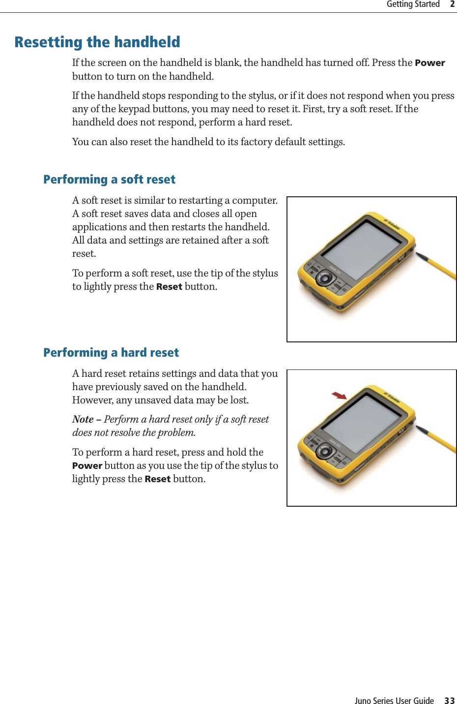 Juno Series User Guide     33Getting Started     2Resetting the handheldIf the screen on the handheld is blank, the handheld has turned off. Press the Power button to turn on the handheld.If the handheld stops responding to the stylus, or if it does not respond when you press any of the keypad buttons, you may need to reset it. First, try a soft reset. If the handheld does not respond, perform a hard reset.You can also reset the handheld to its factory default settings.Performing a soft resetA soft reset is similar to restarting a computer. A soft reset saves data and closes all open applications and then restarts the handheld. All data and settings are retained after a soft reset.To perform a soft reset, use the tip of the stylus to lightly press the Reset button.Performing a hard resetA hard reset retains settings and data that you have previously saved on the handheld. However, any unsaved data may be lost.Note – Perform a hard reset only if a soft reset does not resolve the problem.To perform a hard reset, press and hold the Power button as you use the tip of the stylus to lightly press the Reset button.